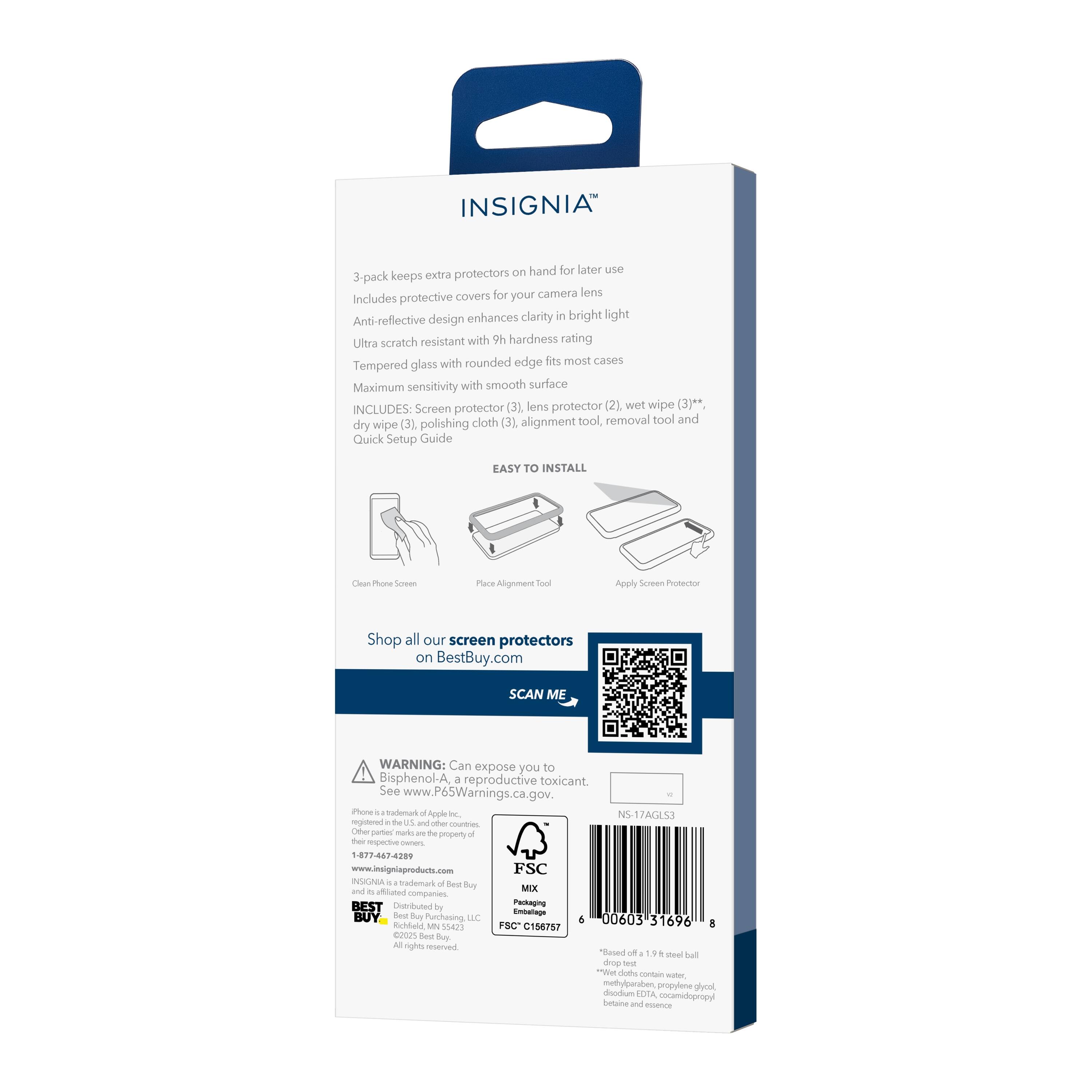 INSIGNIA™

3-pack keeps extra protectors on hand for later use  
Includes protective covers for your camera lens  
Anti-reflective design enhances clarity in bright light  
Ultra scratch resistant with 9H hardness rating  
Tempered glass with rounded edge fits most cases  
Maximum sensitivity with smooth surface  

INCLUDES:  
- Screen protector (3)  
- Lens protector (2)  
- Wet wipe (3)*  
- Dry wipe (3)  
- Polishing cloth (3)  
- Alignment tool, removal tool and  
- Quick Setup Guide  

EASY TO INSTALL  
1. Clean Phone Screen  
2. Place Alignment Tool  
3. Apply Screen Protector  

Shop all our screen protectors on BestBuy.com  

SCAN ME  

WARNING: Can expose you to Bisphenol-A, a reproductive toxicant. See www.P65Warnings.ca.gov  

Phone is a trademark of Apple Inc., registered in the U.S. and other countries.  
INSIGNIA is a trademark of Best Buy Merchandising, LLC.  
Best Buy is a trademark of Best Buy Co., Inc.  
All rights reserved.  

1-877-447-4280  
www.insigniacomponents.com  

FSC  
