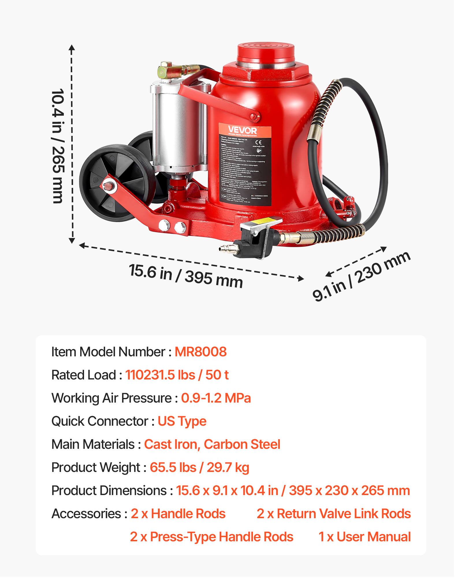 10.4 in / 265 mm  
15.6 in / 395 mm  
9.1 in / 230 mm  

Item Model Number: MR8008  
Rated Load: 110231.5 lbs / 50 t  
Working Air Pressure: 0.9-1.2 MPa  
Quick Connector: US Type  
Main Materials: Cast Iron, Carbon Steel  
Product Weight: 65.5 lbs / 29.7 kg  
Product Dimensions: 15.6 x 9.1 x 10.4 in / 395 x 230 x 265 mm  
Accessories: 2 x Handle Rods, 2 x Return Valve Link Rods, 2 x Press-Type Handle Rods, 1 x User Manual