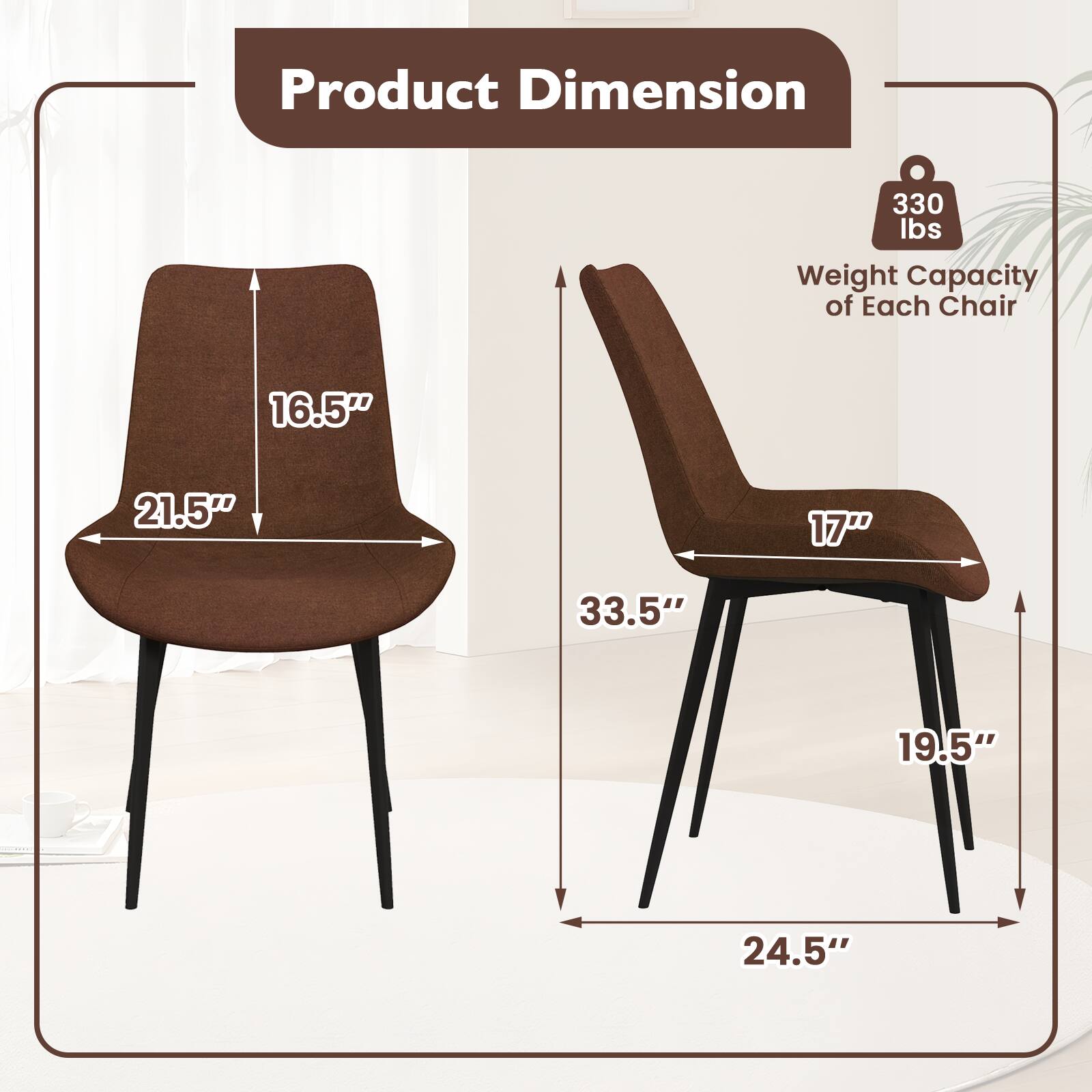 Product Dimension  
Weight Capacity of Each Chair: 330 lbs  
Dimensions:  
- 16.5"  
- 21.5"  
- 17"  
- 33.5"  
- 19.5"  
- 24.5"
