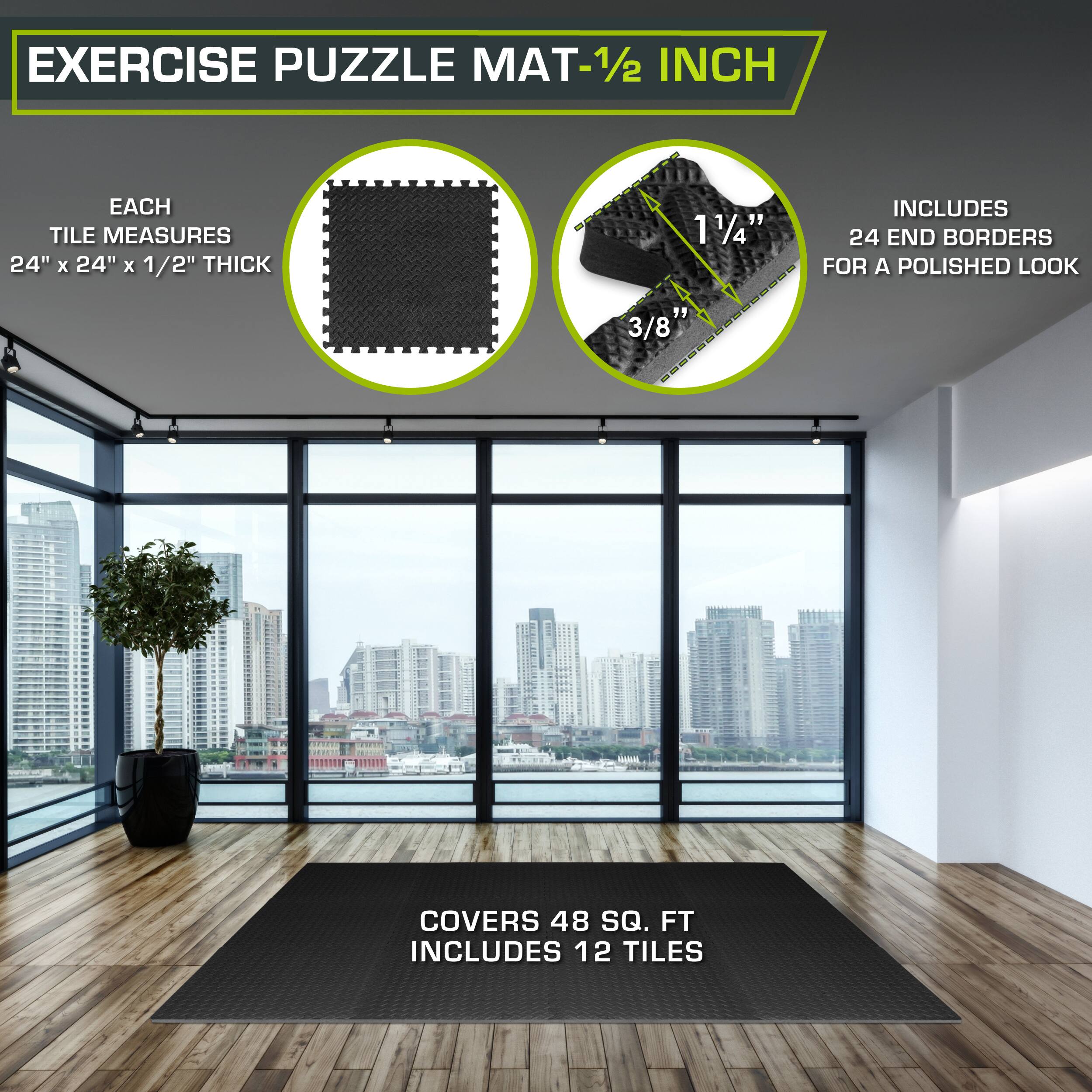 Exercise Puzzle Mat - 1/2 inch

Each tile measures 24" x 24" x 1/2" thick

Includes 24 end borders for a polished look

Covers 48 sq. ft

Includes 12 tiles