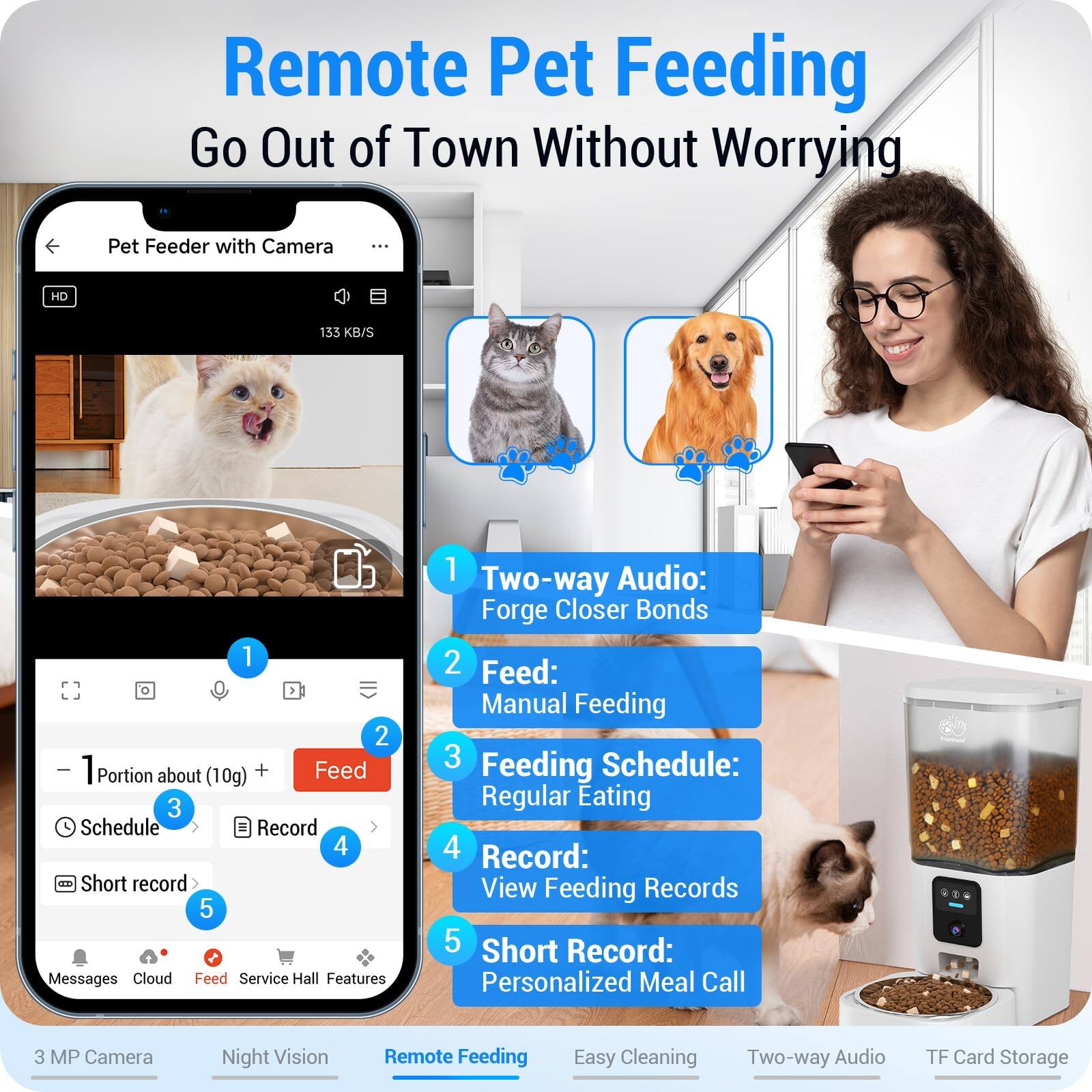 Remote Pet Feeding  
Go Out of Town Without Worrying

1. Two-way Audio: Forge Closer Bonds
2. Feed: Manual Feeding
3. Feeding Schedule: Regular Eating
4. Record: View Feeding Records
5. Short Record: Personalized Meal Call

Features:
- 3 MP Camera
- Night Vision
- Remote Feeding
- Easy Cleaning
- Two-way Audio
- TF Card Storage

Pet Feeder with Camera

- 1 Portion about (10g) +
- Feed
- Schedule
- Record
- Short record

Messages Cloud Feed Service Hall Features