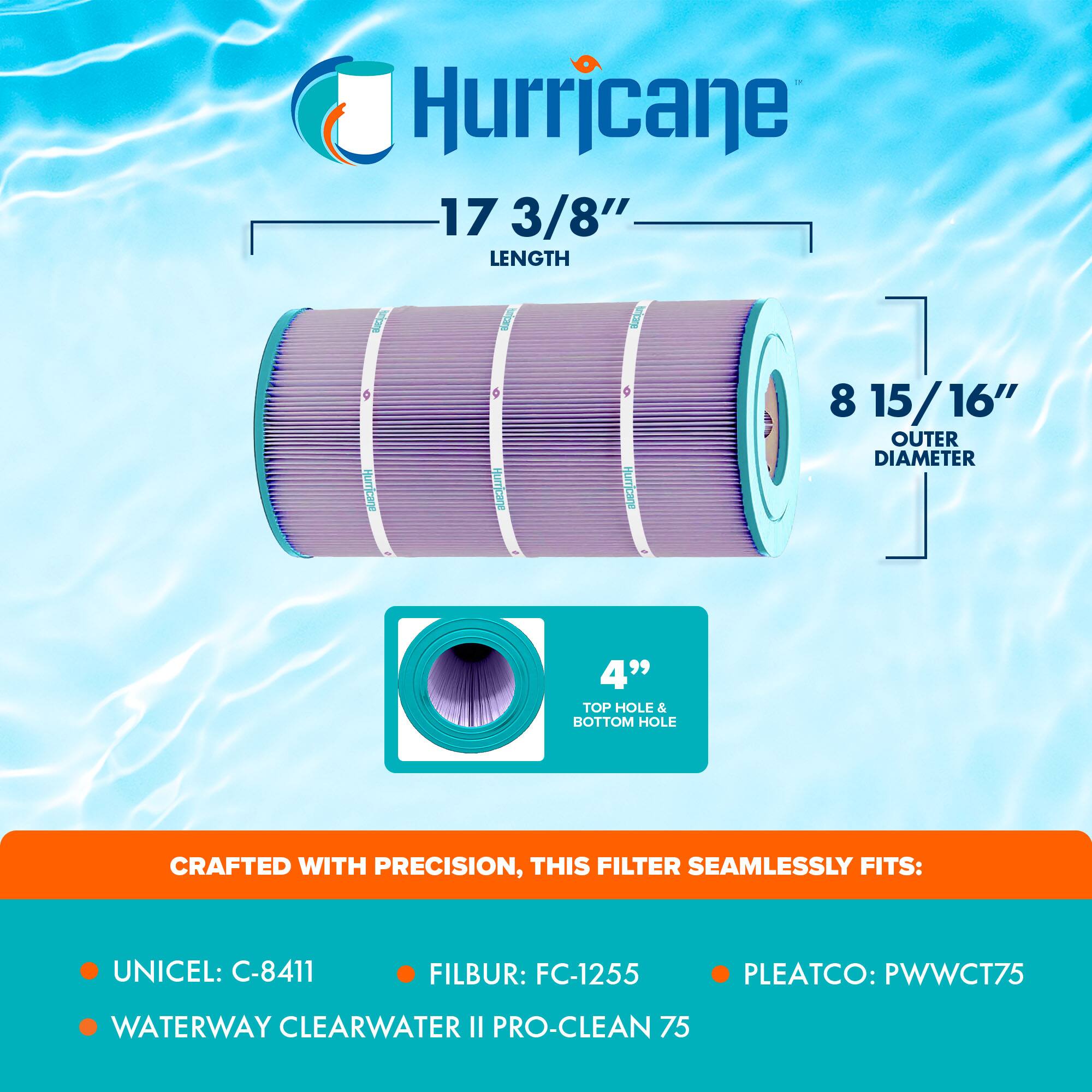 Hurricane

17 3/8" LENGTH

8 15/16" OUTER DIAMETER

4" TOP HOLE & BOTTOM HOLE

CRAFTED WITH PRECISION, THIS FILTER SEAMLESSLY FITS:

- UNICEL: C-8411
- FILBUR: FC-1255
- PLEATCO: PWWCT75
- WATERWAY CLEARWATER II PRO-CLEAN 75