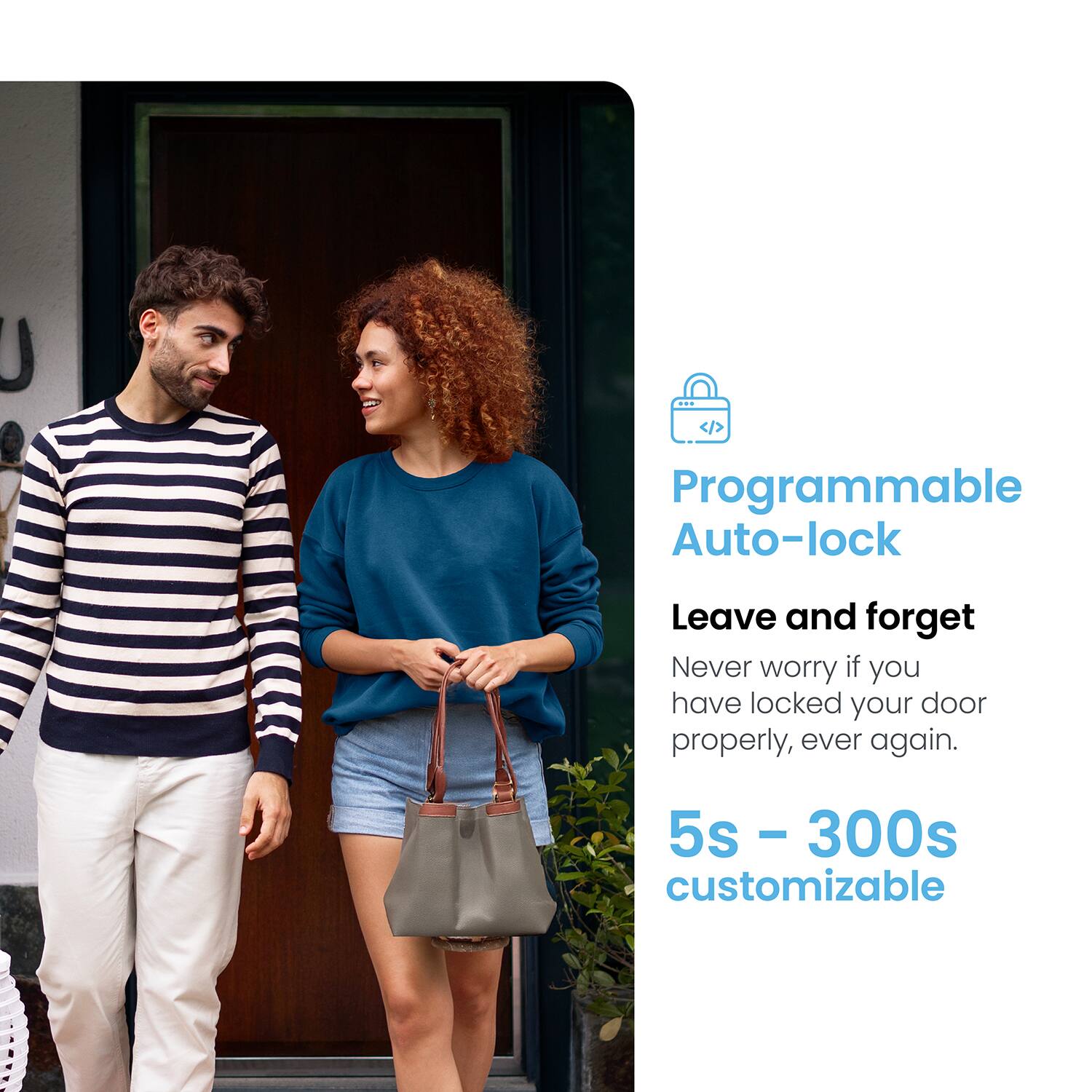 Programmable Auto-lock Leave and forget Never worry if you have locked your door properly, ever again. 5s - 300s - customizable
