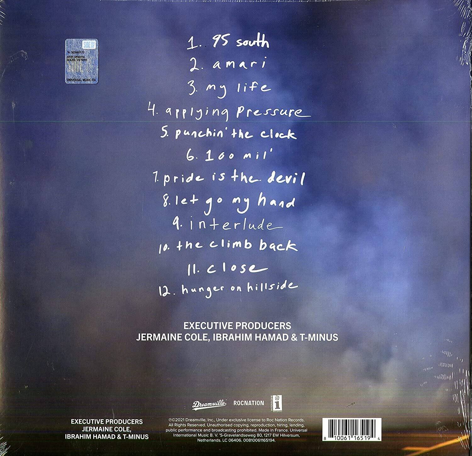 1. 95 south  
2. amari  
3. my life  
4. applying pressure  
5. punchin' the clock  
6. 160 mil'  
7. pride is the devil  
8. let go my hand  
9. interlude  
10. the climb back  
11. close  
12. hunger on hillside  

EXECUTIVE PRODUCERS  
JERMAINE COLE, IBRAHIM HAMAD & T-MINUS  

EXECUTIVE PRODUCERS  
JERMAINE COLE, IBRAHIM HAMAD & T-MINUS  

©2021 Dreamville, Inc. Under exclusive license to Roc Nation Records. All Rights Reserved. Unauthorized copying, reproduction, hiring, lending, public performance and broadcasting prohibited. Made in France. Universal International Music 2 S-Gravelandseweg 80 1217 Lw Hilversum Netherlands LC 06406 D0IN006TISTM 8 0061 16519 -