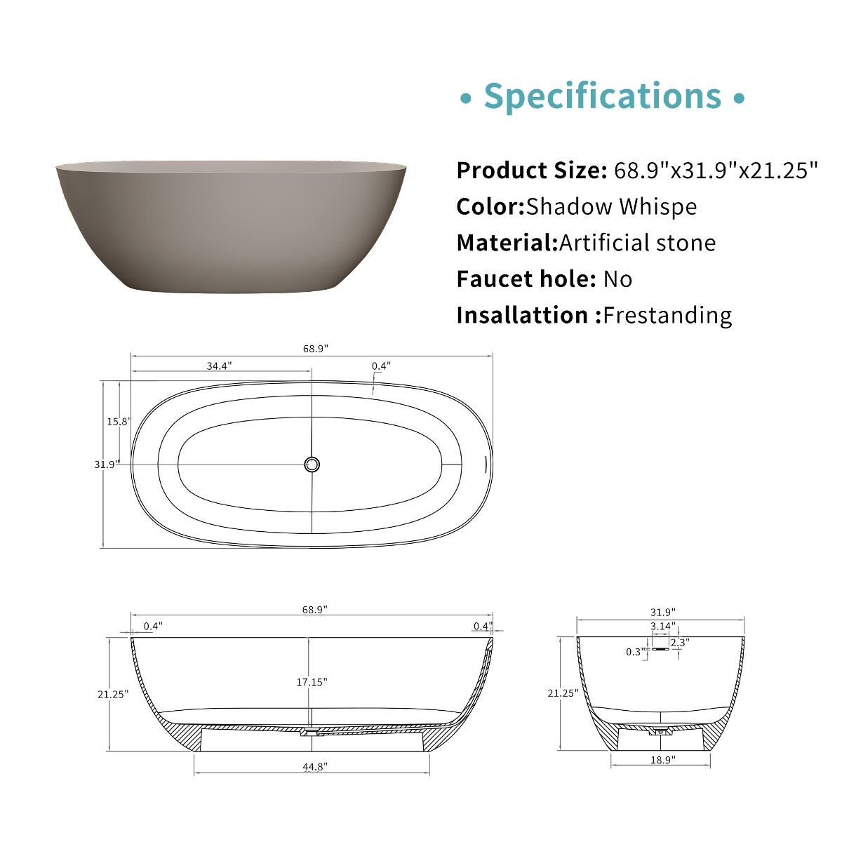 Specifications

Product Size: 68.9"x31.9"x21.25"  
Color: Shadow Whispe  
Material: Artificial stone  
Faucet hole: No  
Insallattion: Frestanding  

68.9"  
34.4"  
0.4"  
15.8"  
31.9"  
0.4"  
68.9"  
0.4"  
31.9"  
3.14"  
2.3"  
0.3"  
21.25"  
17.15"  
21.25"  
44.8"  
18.9"