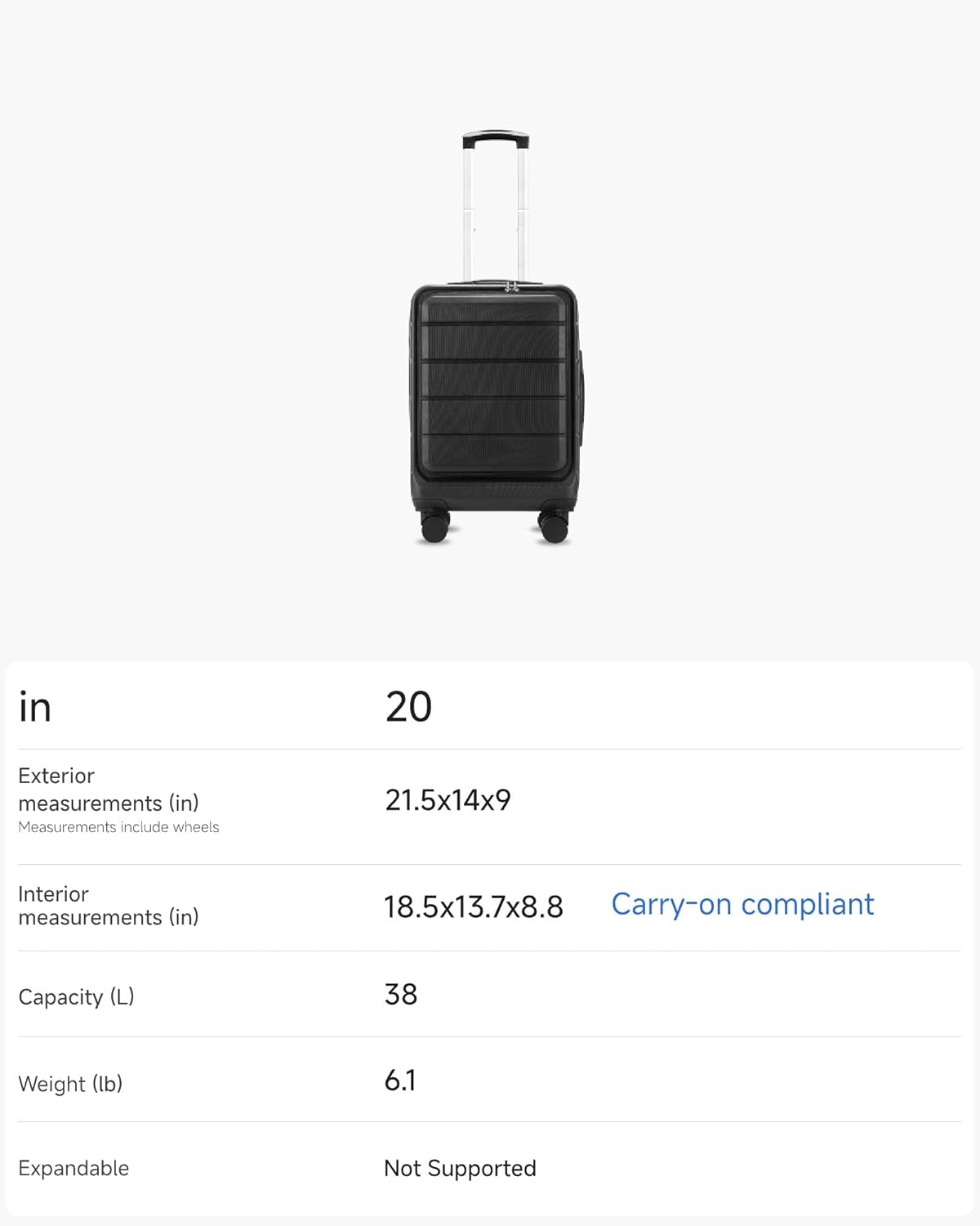 in  
20  
Exterior measurements (in)  
21.5x14x9  
Measurements include wheels  
Interior measurements (in)  
18.5x13.7x8.8  
Carry-on compliant  
Capacity (L)  
38  
Weight (lb)  
6.1  
Expandable  
Not Supported