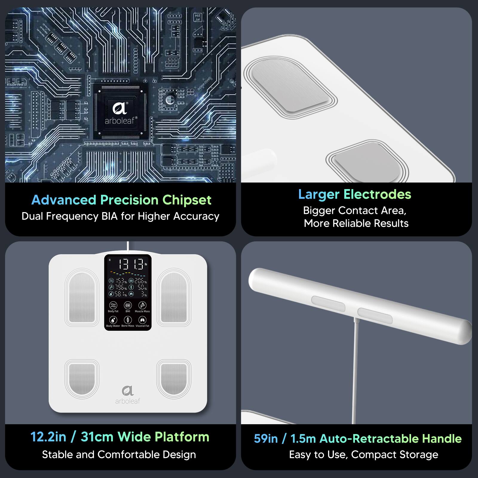 - Advanced Precision Chipset
  - Dual Frequency BIA for Higher Accuracy

- Larger Electrodes
  - Bigger Contact Area, More Reliable Results

- 12.2in / 31cm Wide Platform
  - Stable and Comfortable Design

- 59in / 1.5m Auto-Retractable Handle
  - Easy to Use, Compact Storage