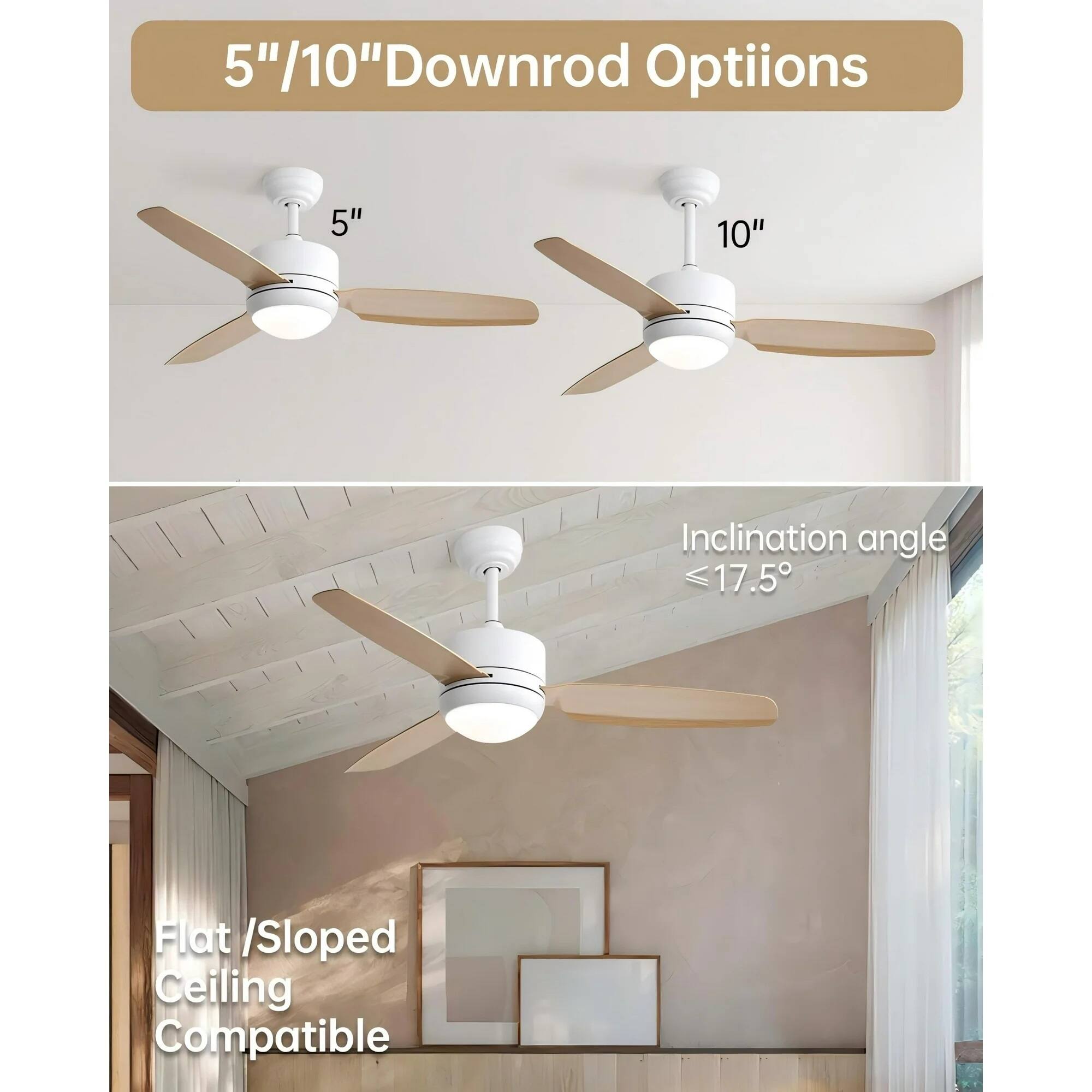 5"/10" Downrod Options

5" 10"

Inclination angle ≤17.5°

Flat / Sloped Ceiling Compatible