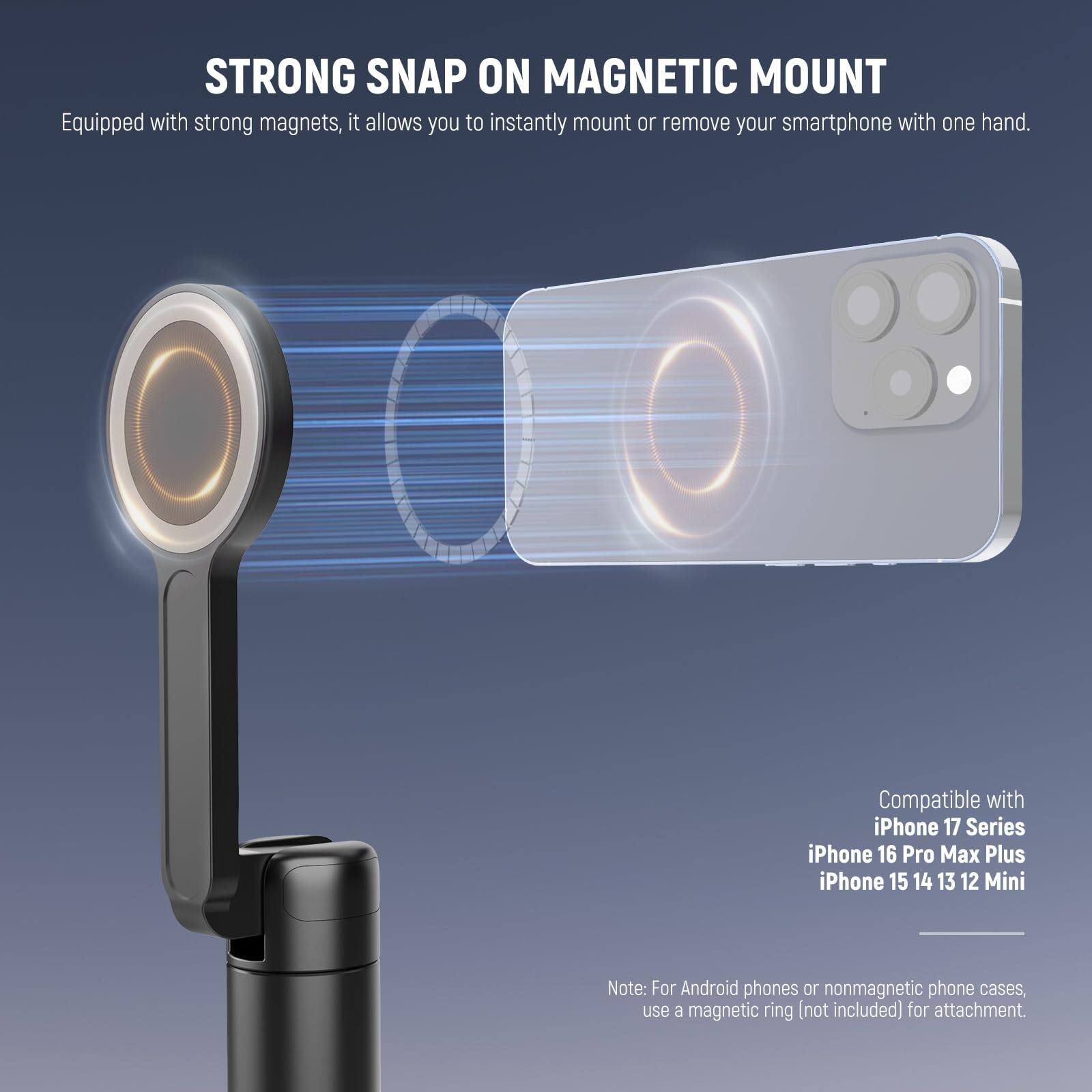 STRONG SNAP ON MAGNETIC MOUNT

Equipped with strong magnets, it allows you to instantly mount or remove your smartphone with one hand.

Compatible with iPhone 17 Series, iPhone 16 Pro Max Plus, iPhone 15, 14, 13, 12, Mini

Note: For Android phones or nonmagnetic phone cases, use a magnetic ring (not included) for attachment.