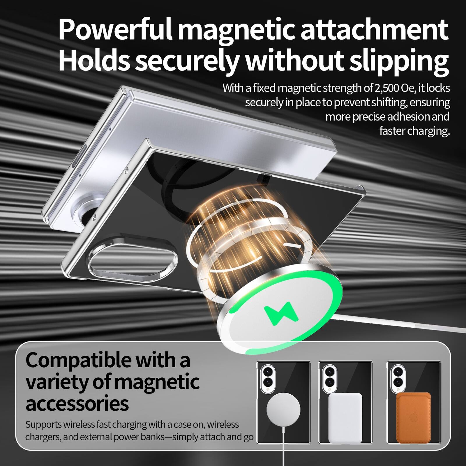 Powerful magnetic attachment  
Holds securely without slipping  
With a fixed magnetic strength of 2,500 Oe, it locks securely in place to prevent shifting, ensuring more precise adhesion and faster charging.  

Compatible with a variety of magnetic accessories  
Supports wireless fast charging with a case on, wireless chargers, and external power banks—simply attach and go