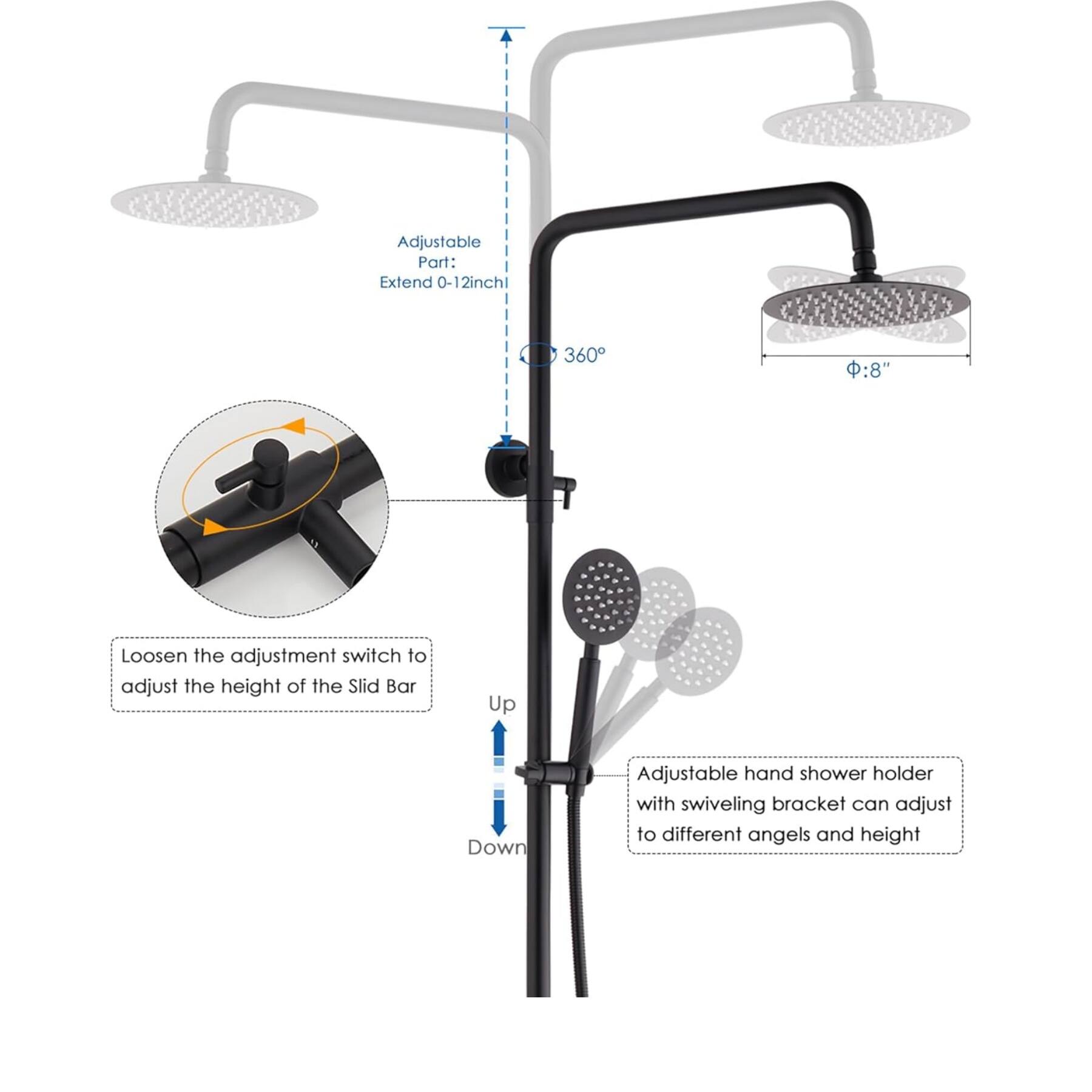 Adjustable Part: Extend 0-12 inch 360°

Loosen the adjustment switch to adjust the height of the Slid Bar

Up Down

Adjustable hand shower holder with swiveling bracket can adjust to different angles and height