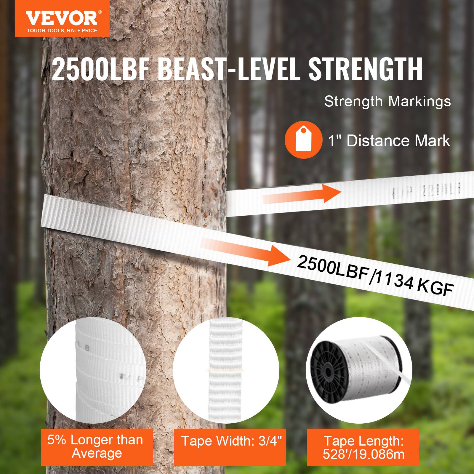 VEVOR TOUGH TOOLS. HALF PRICE

2500LBF BEAST-LEVEL STRENGTH

Strength Markings
1" Distance Mark

2500LBF / 1134 KGF

5% Longer than Average

Tape Width: 3/4"

Tape Length: 528' / 19.086m