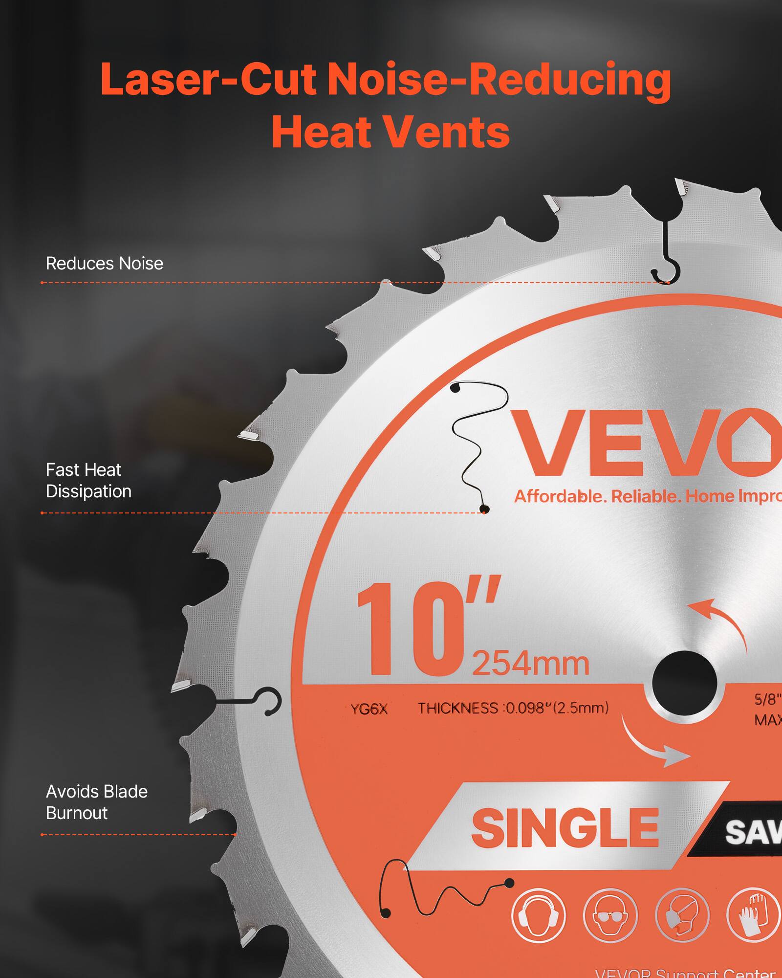 Laser-Cut Noise-Reducing Heat Vents

- Reduces Noise
- Fast Heat Dissipation
- Avoids Blade Burnout

VEVO
Affordable. Reliable. Home Improvement

10" 254mm
YG6X
THICKNESS 0.098" (2.5mm)
5/8" MAX

SINGLE

VEVO Support Center