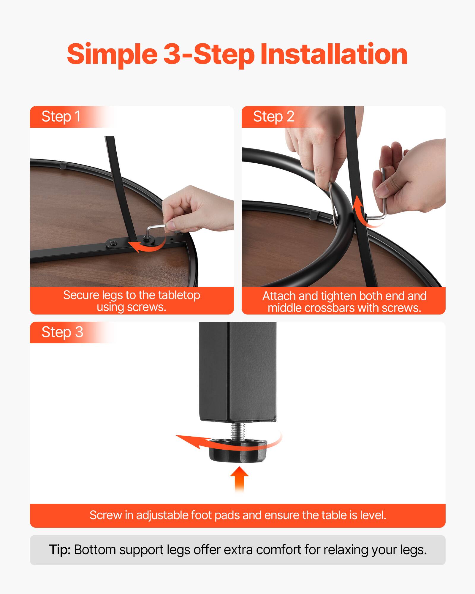 Simple 3-Step Installation

Step 1  
Secure legs to the tabletop using screws.

Step 2  
Attach and tighten both end and middle crossbars with screws.

Step 3  
Screw in adjustable foot pads and ensure the table is level.

Tip: Bottom support legs offer extra comfort for relaxing your legs.
