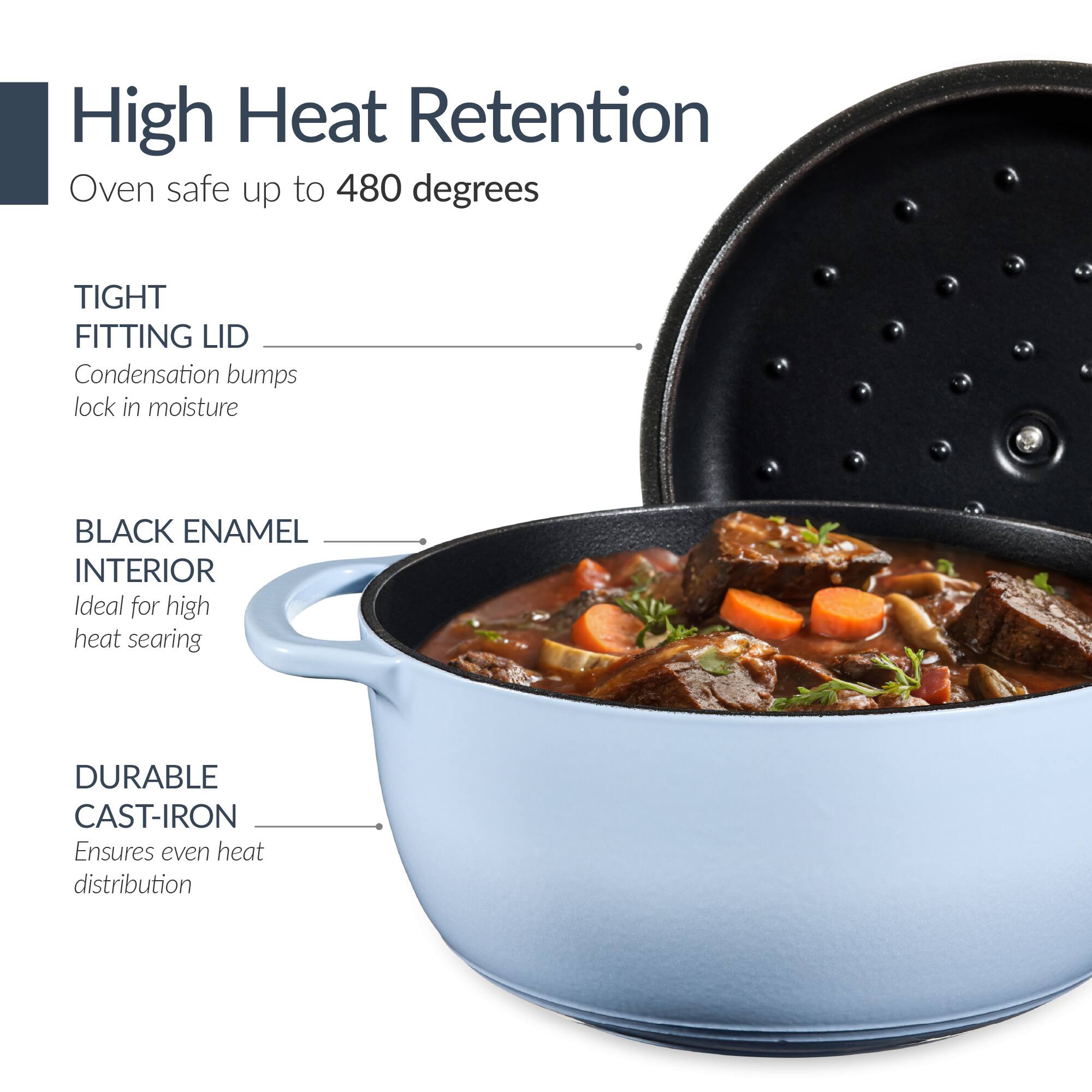 High Heat Retention  
Oven safe up to 480 degrees  

TIGHT FITTING LID  
Condensation bumps lock in moisture  

BLACK ENAMEL INTERIOR  
Ideal for high heat searing  

DURABLE CAST-IRON  
Ensures even heat distribution