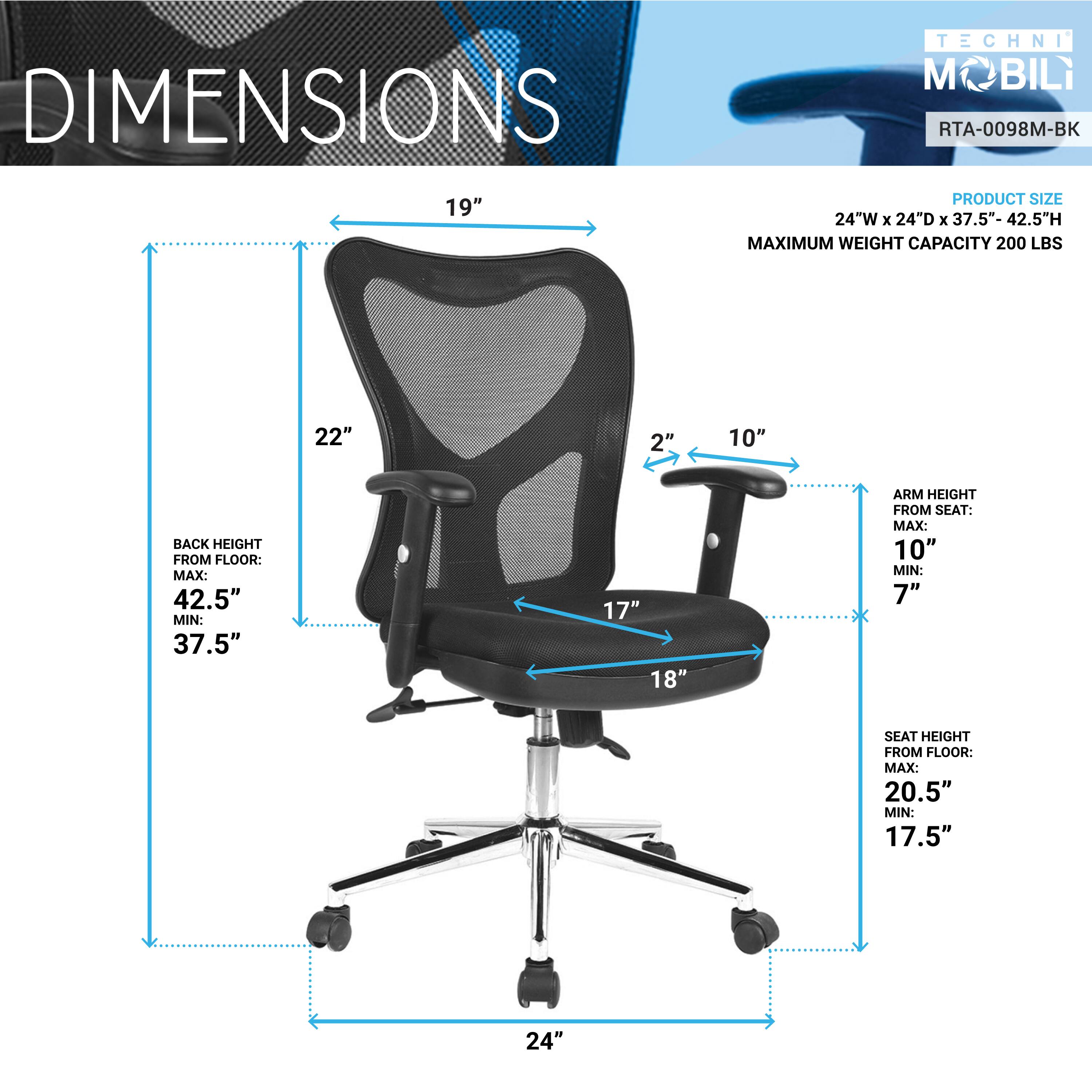 DIMENSIONS  
TECHNI M BIL  
RTA-0098M-BK  

PRODUCT SIZE  
24"W x 24"D x 37.5"-42.5"H  

MAXIMUM WEIGHT CAPACITY 200 LBS  

BACK HEIGHT FROM FLOOR:  
MAX: 42.5"  
MIN: 37.5"  

ARM HEIGHT FROM SEAT:  
MAX: 10"  
MIN: 7"  

SEAT HEIGHT FROM FLOOR:  
MAX: 20.5"  
MIN: 17.5"  

19"  
22"  
2"  
10"  
17"  
18"  
24"