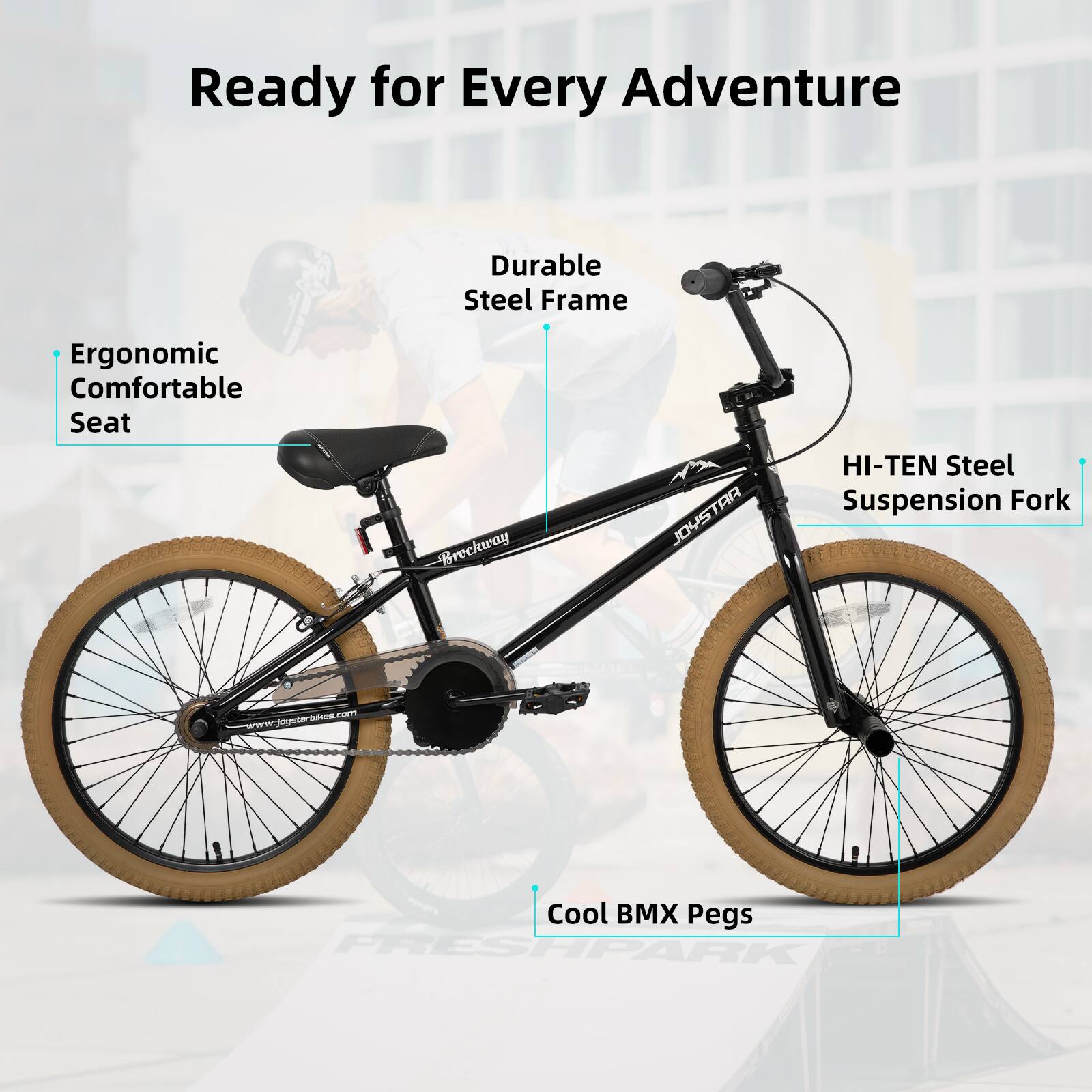 Ready for Every Adventure  
Durable Steel Frame  
Ergonomic Comfortable Seat  
HI-TEN Steel Suspension Fork  
Cool BMX Pegs  
www.joystarbikes.com