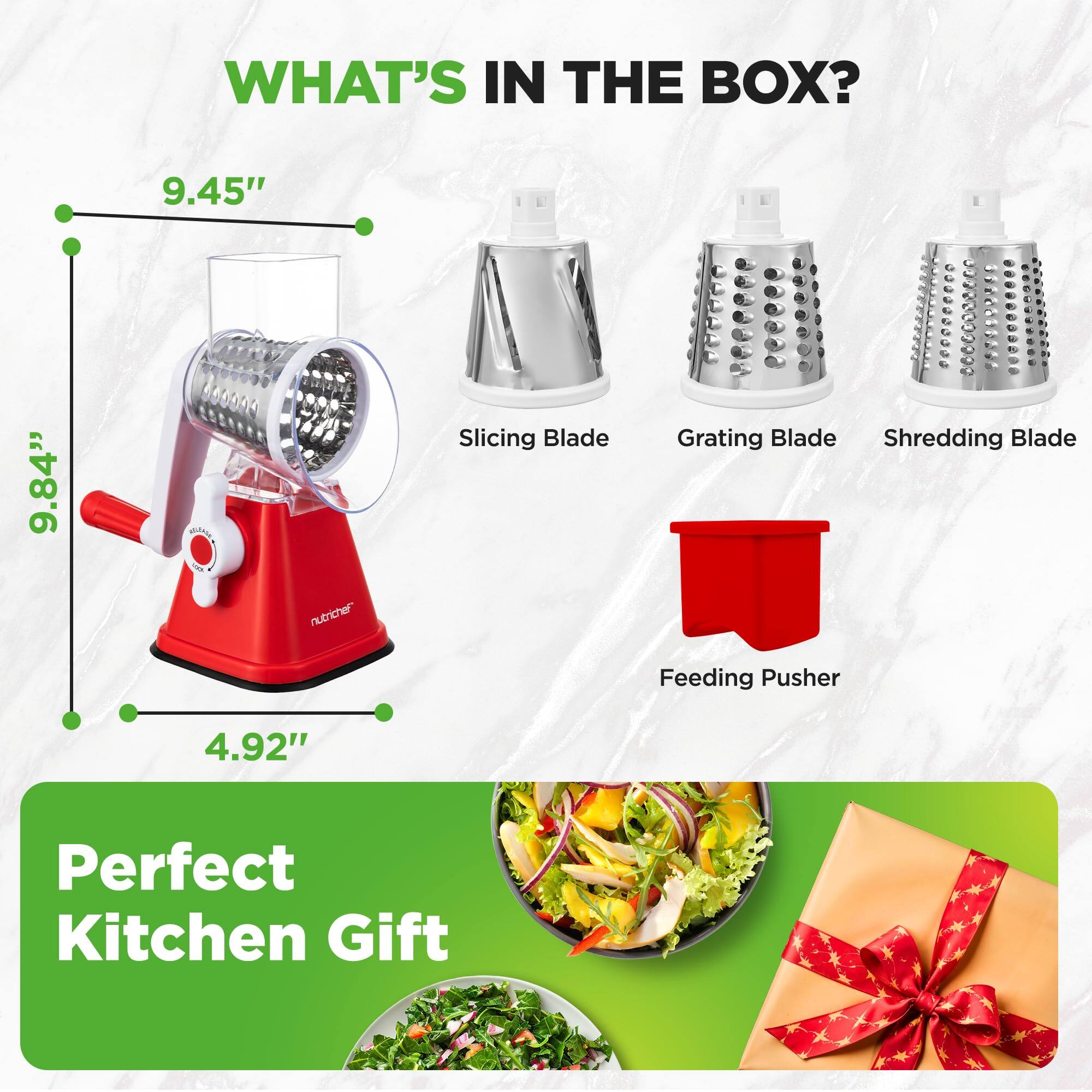 WHAT'S IN THE BOX?

- Slicing Blade
- Grating Blade
- Shredding Blade
- Feeding Pusher

Dimensions:
- 9.45"
- 9.84"
- 4.92"

Perfect Kitchen Gift