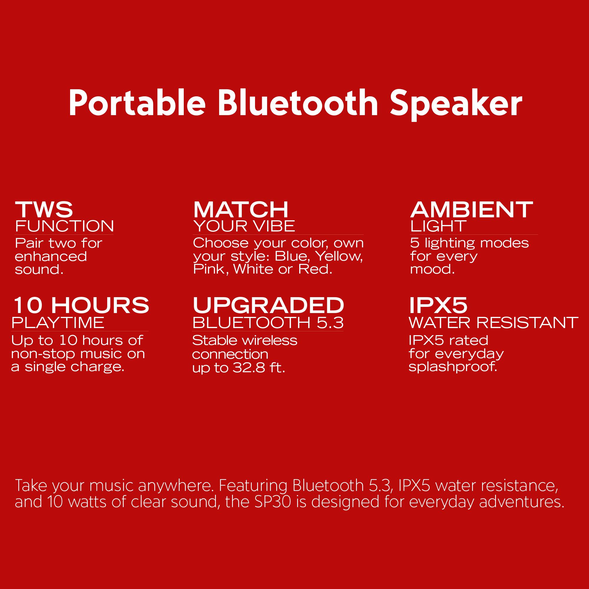 Portable Bluetooth Speaker

TWS FUNCTION  
Pair two for enhanced sound.

MATCH YOUR VIBE  
Choose your color, own style: Blue, Yellow, Pink, White or Red.

AMBIENT LIGHT  
5 lighting modes for every mood.

10 HOURS PLAYTIME  
Up to 10 hours of non-stop music on a single charge.

UPGRADED BLUETOOTH 5.3  
Stable wireless connection up to 32.8 ft.

IPX5 WATER RESISTANT  
IPX5 rated for everyday splashproof.

Take your music anywhere. Featuring Bluetooth 5.3, IPX5 water resistance, and 10 watts of clear sound, the SP30 is designed for everyday adventures.