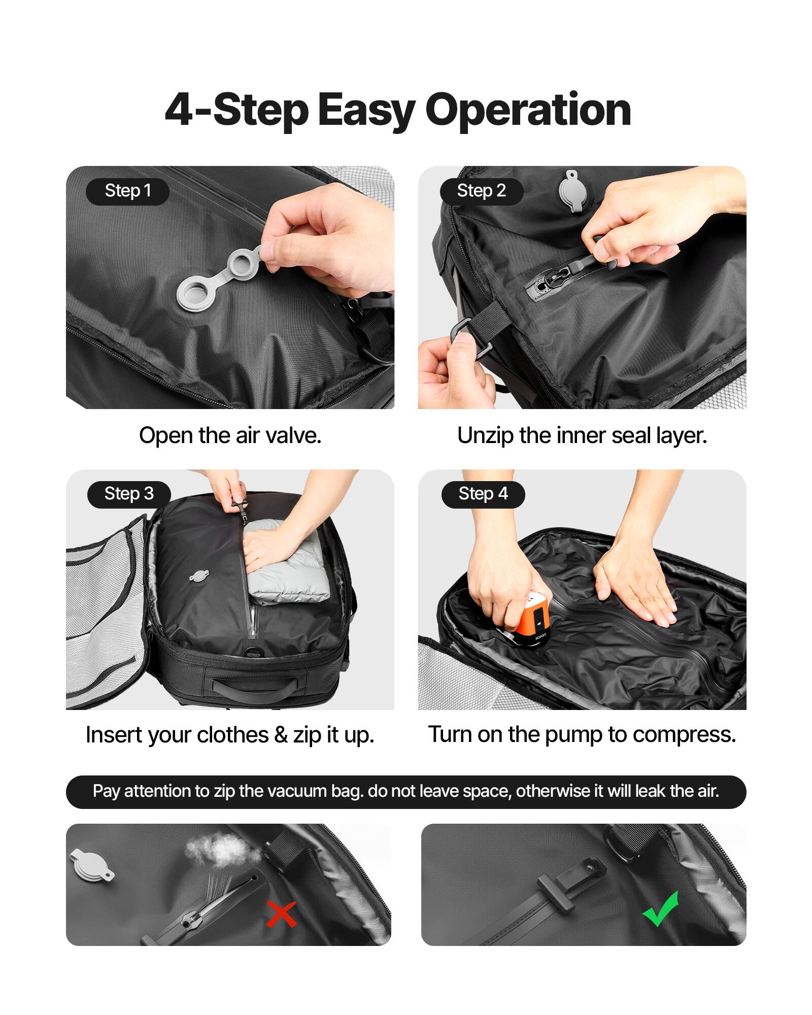 4-Step Easy Operation

Step 1: Open the air valve.

Step 2: Unzip the inner seal layer.

Step 3: Insert your clothes & zip it up.

Step 4: Turn on the pump to compress.

Pay attention to zip the vacuum bag. Do not leave space, otherwise it will leak the air.