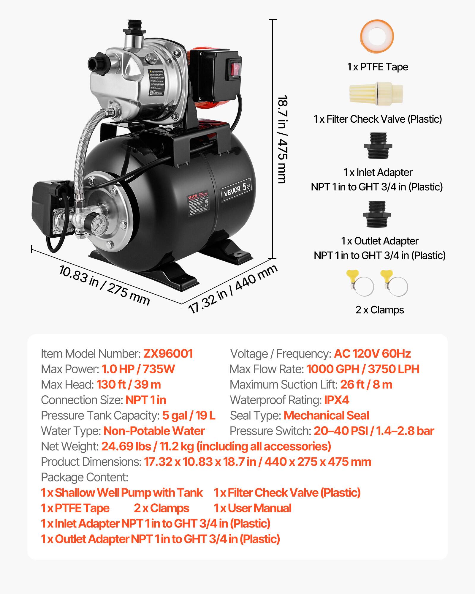 VEVOR 5

18.7 in / 475 mm

1x PTFE Tape
1x Filter Check Valve (Plastic)
1x Inlet Adapter NPT 1 in to GHT 3/4 in (Plastic)
10.83 in / 275 mm
17.32 in / 440 mm

1x Outlet Adapter NPT 1 in to GHT 3/4 in (Plastic)
2 Clamps

Item Model Number: ZX96001
Voltage / Frequency: AC 120V 60Hz
Max Power: 1.0 HP / 735W
Max Flow Rate: 1000 GPH / 3750 LPH
Max Head: 130 ft / 39 m
Maximum Suction Lift: 26 ft / 8 m
Connection Size: NPT 1 in
Waterproof Rating: IPX4
Pressure Tank Capacity: 5 gal / 19 L
Seal Type: Mechanical Seal
Water Type: Non-Potable Water
Pressure Switch: 20-40 PSI / 1.
