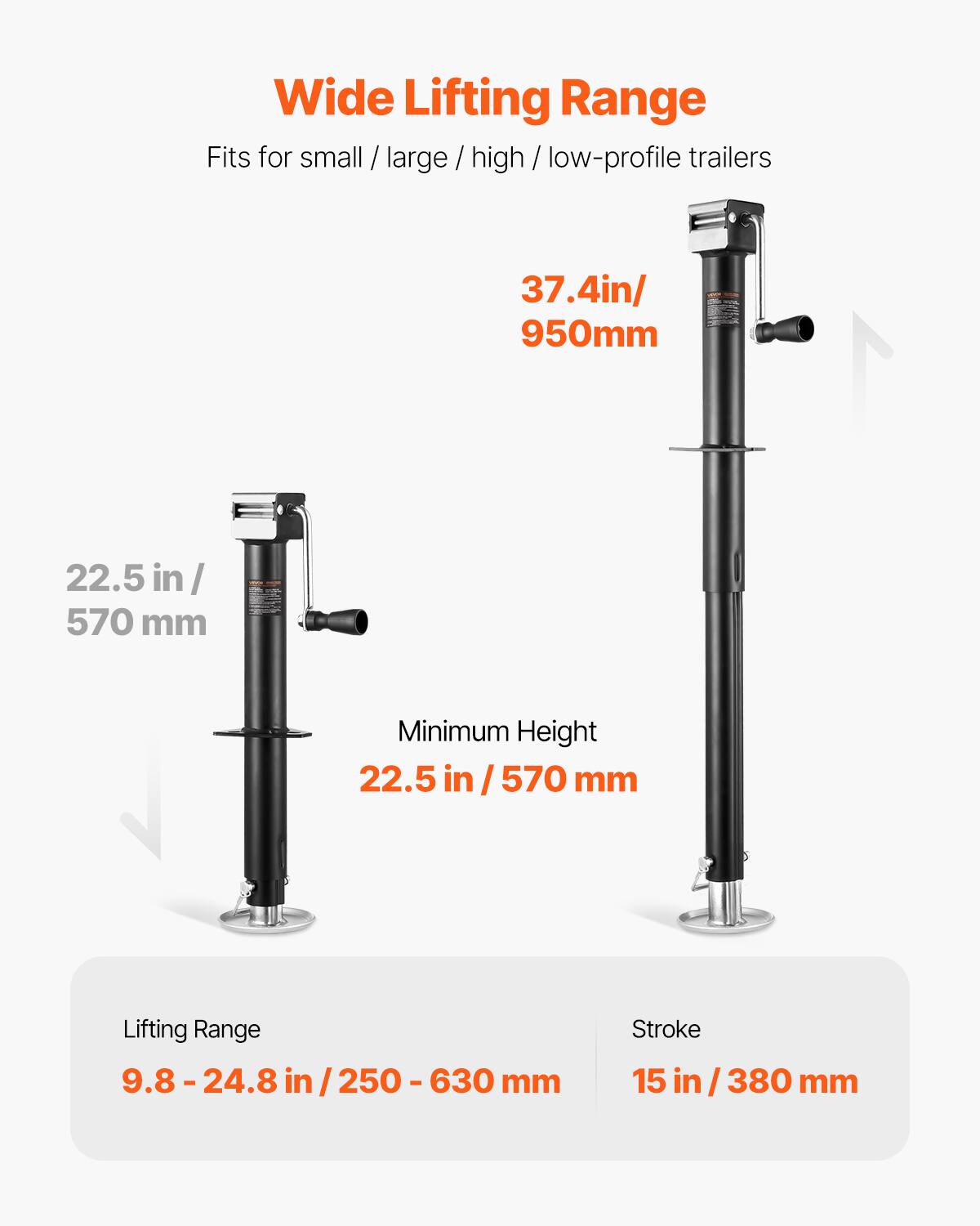 Wide Lifting Range  
Fits for small / large / high / low-profile trailers  

37.4 in / 950 mm  

Minimum Height  
22.5 in / 570 mm  

Lifting Range  
9.8 - 24.8 in / 250 - 630 mm  

Stroke  
15 in / 380 mm