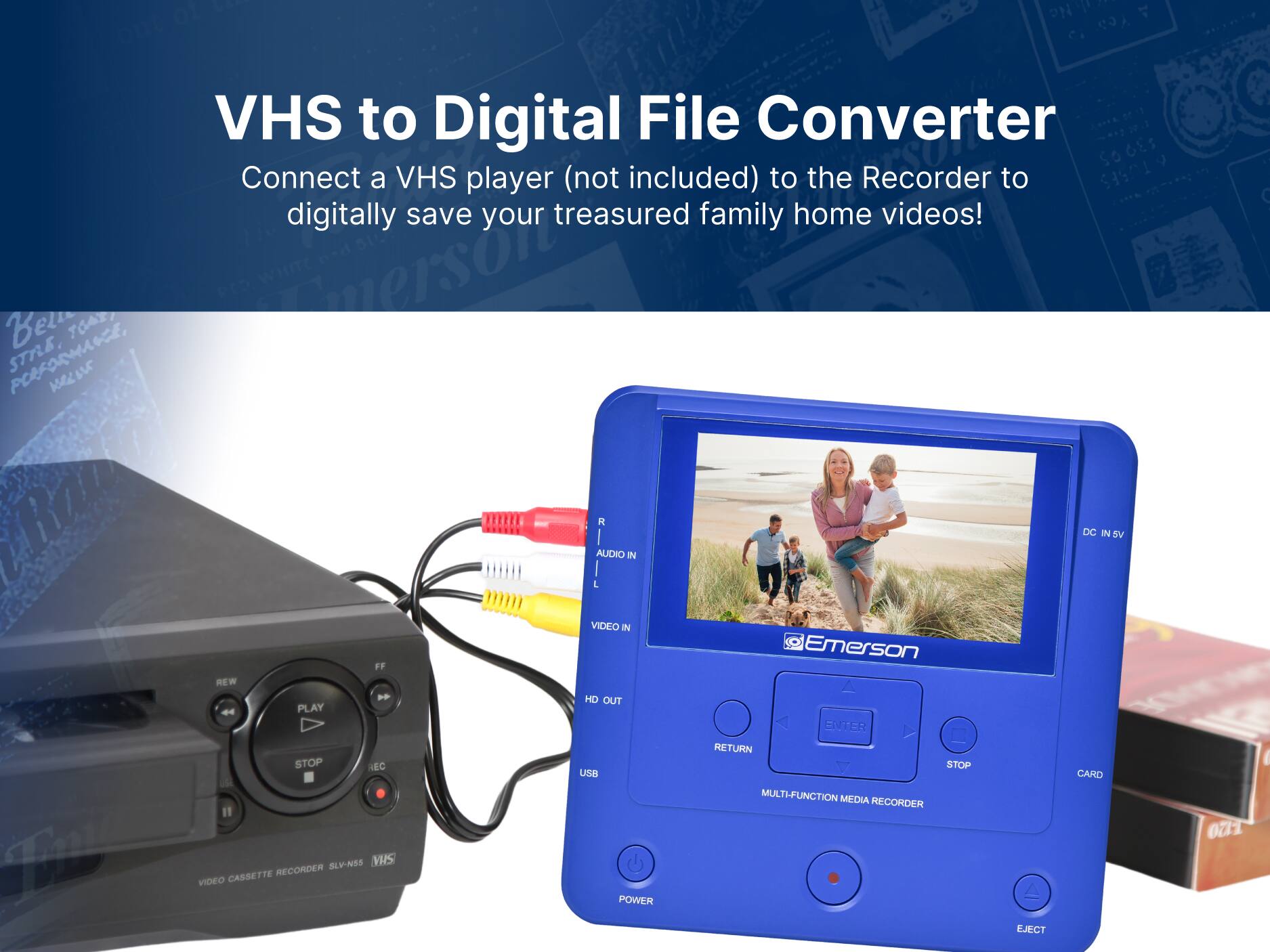 1 VHS to Digital File Converter

Connect a VHS player (not included) to the Recorder to digitally save your treasured family home videos!

Emerson VHS CASSETTE RECORDER VIDEO POWER

REW FF PLAY ENTER RETURN STOP AEC STOP USB CARD USE MULTI-FUNCTION MEDIA RECORDER SLY-N5S

VIDEO CASSETTE RECORDER SLY-N5S

AUDIO IN VIDEO IN HD OUT USB POWER

DC IN 5V

EJECT