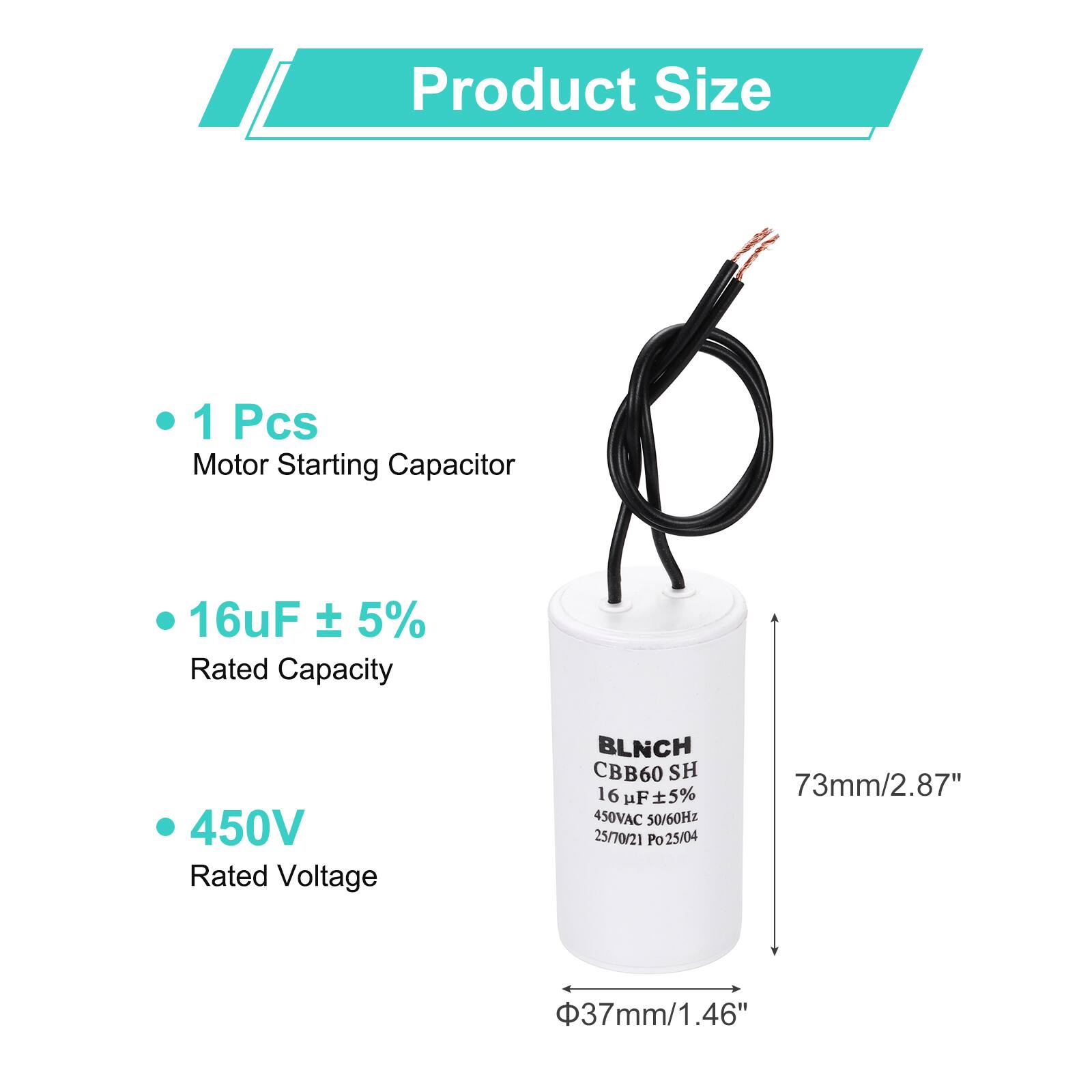 Product Size

- 1 Pcs Motor Starting Capacitor
- 16uF ± 5% Rated Capacity
- 450V Rated Voltage

BLNCH CBB60 SH 16 uF 5% 450VAC 50/60Hz 25/70/21 Po 25/04

73mm/2.87"  
37mm/1.46"