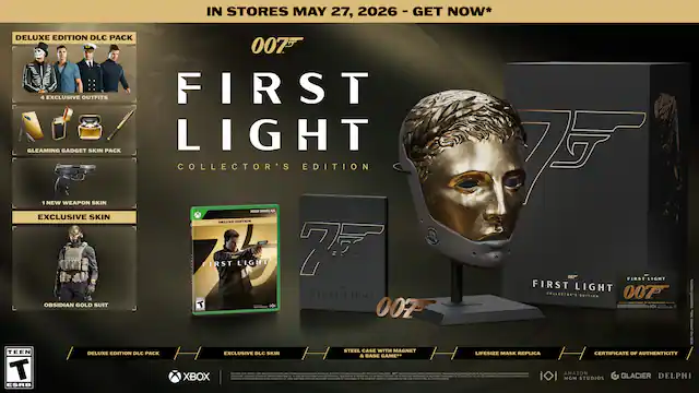 IN STORES MAY 27, 2026 - GET NOW*
DELUXE EDITION DLC PACK
- 5 EXCLUSIVE OUTFITS
- GLEAMING GADGET SKIN PACK
- 1 NEW WEAPON SKIN
- EXCLUSIVE SKIN
- OBSIDIAN GOLD SUIT
COLLECTOR'S EDITION
- STEEL CASE WITH MAGNET
- LIFESIZE MASK REPLICA
- CERTIFICATE OF AUTHENTICITY
XBOX
007
FIRST LIGHT
COLLECTOR'S EDITION
MGM AMAZON STUDIOS GLACIER DELPHI
ESRB: TEEN - RP (Rating Pending)