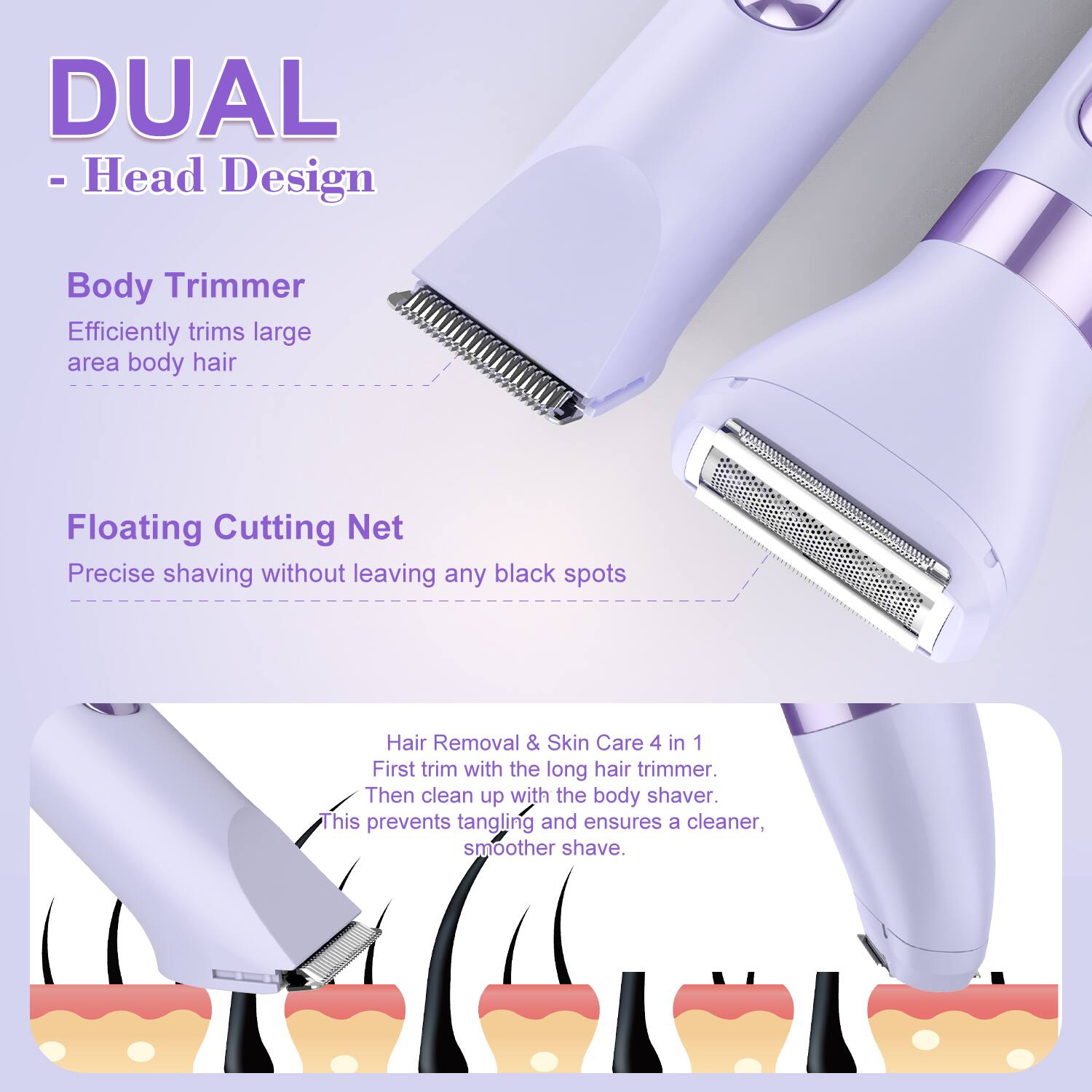 DUAL - Head Design

Body Trimmer
Efficiently trims large area body hair

Floating Cutting Net
Precise shaving without leaving any black spots

Hair Removal & Skin Care 4 in 1
First trim with the long hair trimmer. Then clean up with the body shaver. This prevents tangling and ensures a cleaner, smoother shave.