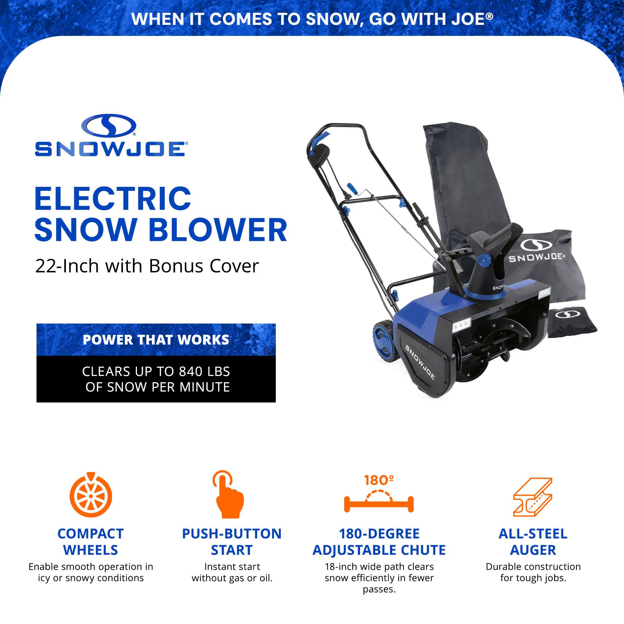 **SNOWJOE®**

**ELECTRIC SNOW BLOWER**  
22-Inch with Bonus Cover

**POWER THAT WORKS**  
CLEARS UP TO 840 LBS OF SNOW PER MINUTE

- **COMPACT WHEELS**  
  Enable smooth operation in icy or snowy conditions

- **PUSH-BUTTON START**  
  Instant start without gas or oil

- **180-DEGREE ADJUSTABLE CHUTE**  
  18-inch wide path clears snow efficiently in fewer passes

- **ALL-STEEL AUGER**  
  Durable construction for tough jobs

**WHEN IT COMES TO SNOW, GO WITH JOE®**