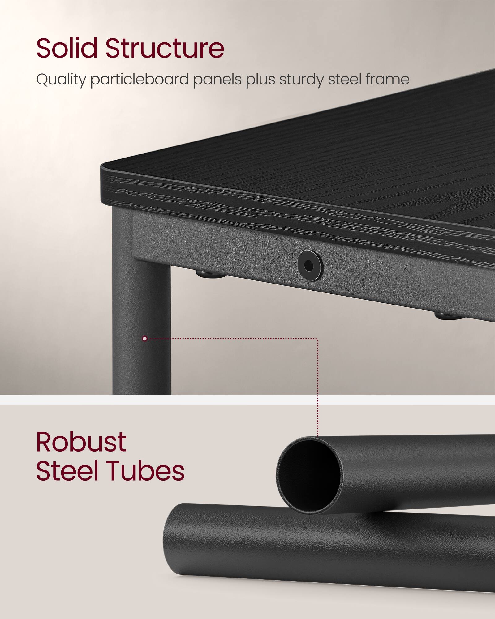 Solid Structure  
Quality particleboard panels plus sturdy steel frame  

Robust Steel Tubes