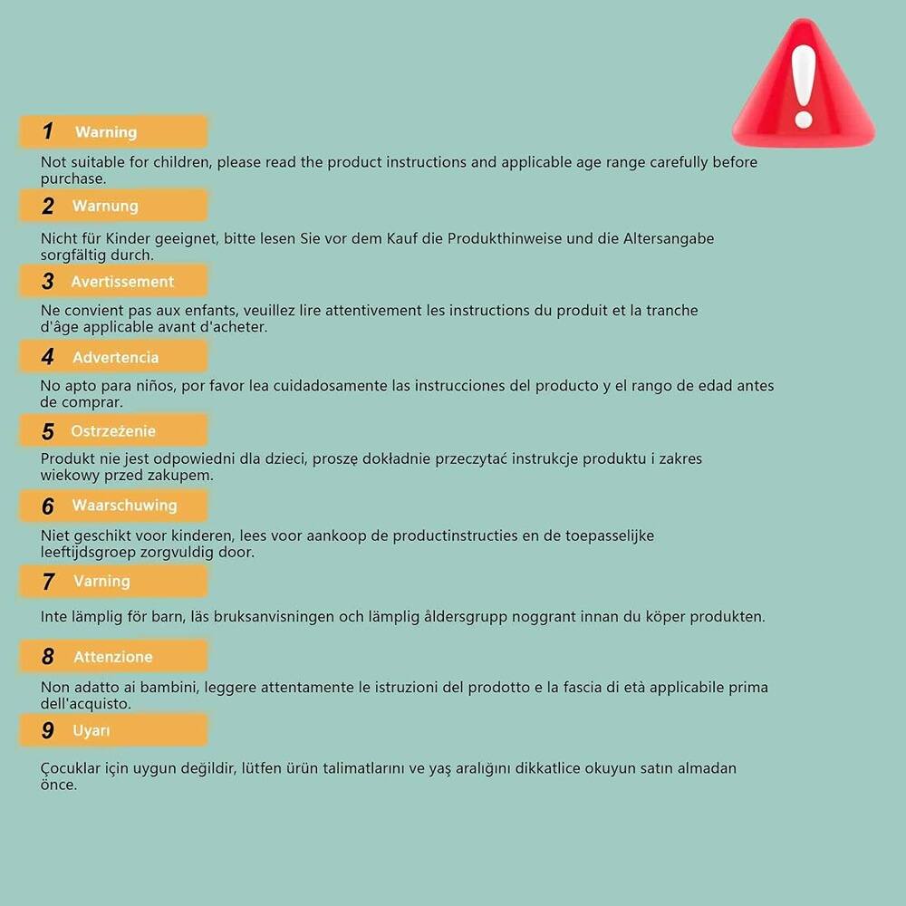 1. Warning  
   Not suitable for children, please read the product instructions and applicable age range carefully before purchase.

2. Warnung  
   Nicht für Kinder geeignet, bitte lesen Sie vor dem Kauf die Produktinweise und die Altersangabe sorgfältig durch.

3. Avertissement  
   Ne convient pas aux enfants, veuillez lire attentivement les instructions du produit et la tranche d'âge applicable avant d'acheter.

4. Advertencia  
   No apto para niños, por favor lea cuidadosamente las instrucciones del producto y el rango de edad antes de comprar.

5. Ostrzeżenie  
   Produkt nie jest odpowiedni dla dzieci, proszę dokładnie przeczytać instrukcje produktu i zakres wiekowy przed zakupem.

6. Waarschuwing  
   Niet geschikt voor kinderen, lees voor aankoop de productinstructies en de toepasselijke leeftijdsgroep zorgvuldig door.

7. Varning  
   Inte lämplig för barn, las bruksanvisningen och lämplig åldersgrupp noggrant innan du köper