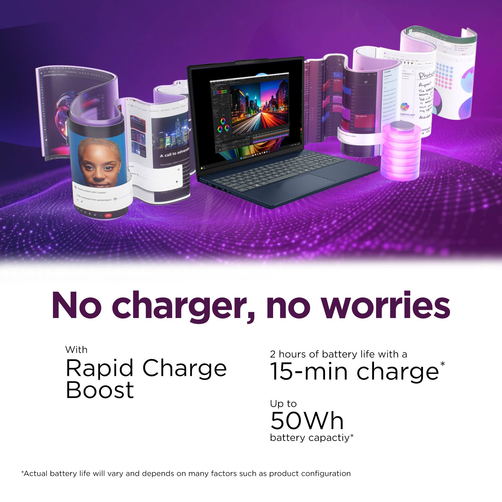 No charger, no worries

With Rapid Charge Boost

2 hours of battery life with a 15-min charge*

Up to 50Wh battery capacity*

*Actual battery life will vary and depends on many factors such as product configuration