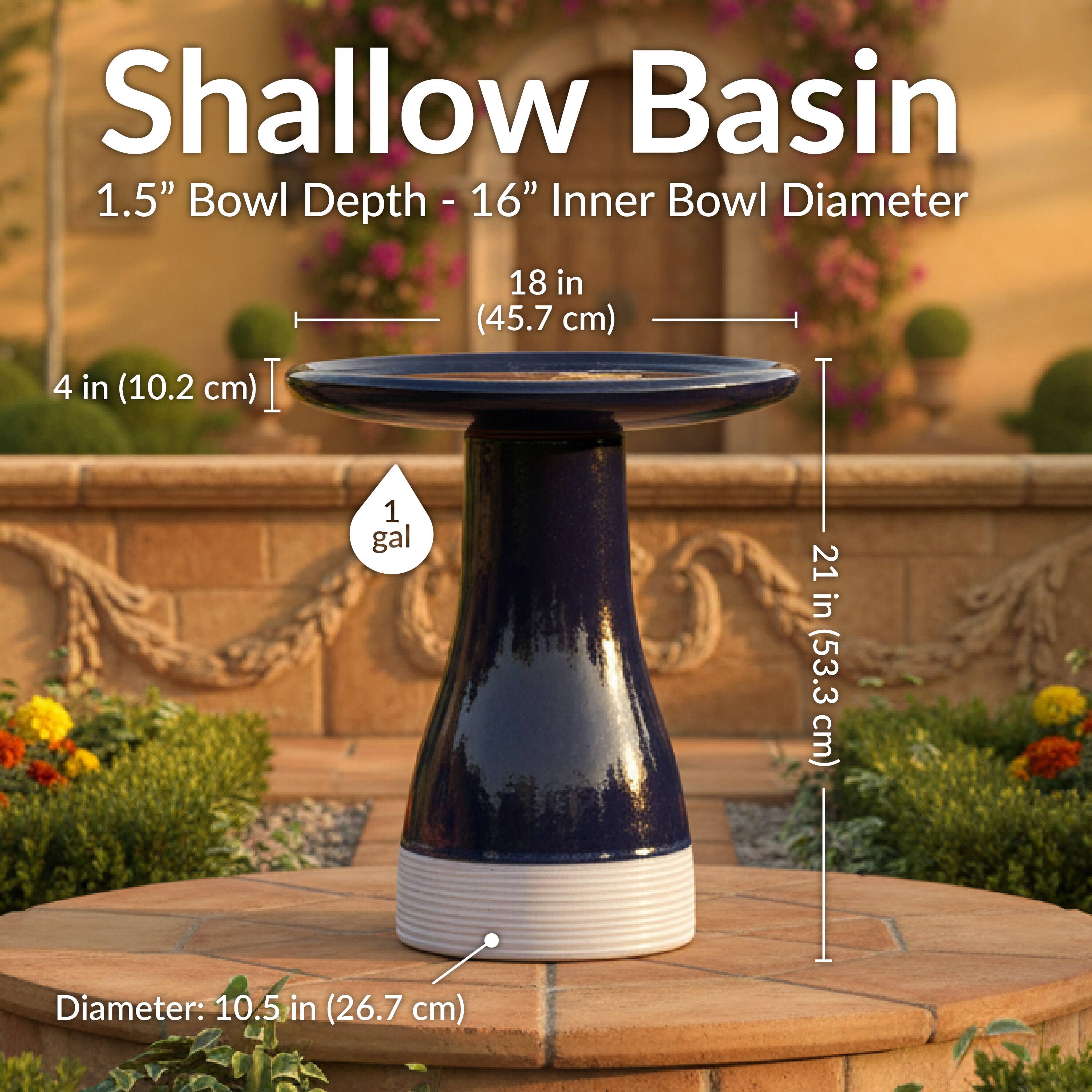 Shallow Basin  
1.5" Bowl Depth - 16" Inner Bowl Diameter  
4 in (10.2 cm)  
18 in (45.7 cm)  
1 gal  
21 in (53.3 cm)  
Diameter: 10.5 in (26.7 cm)