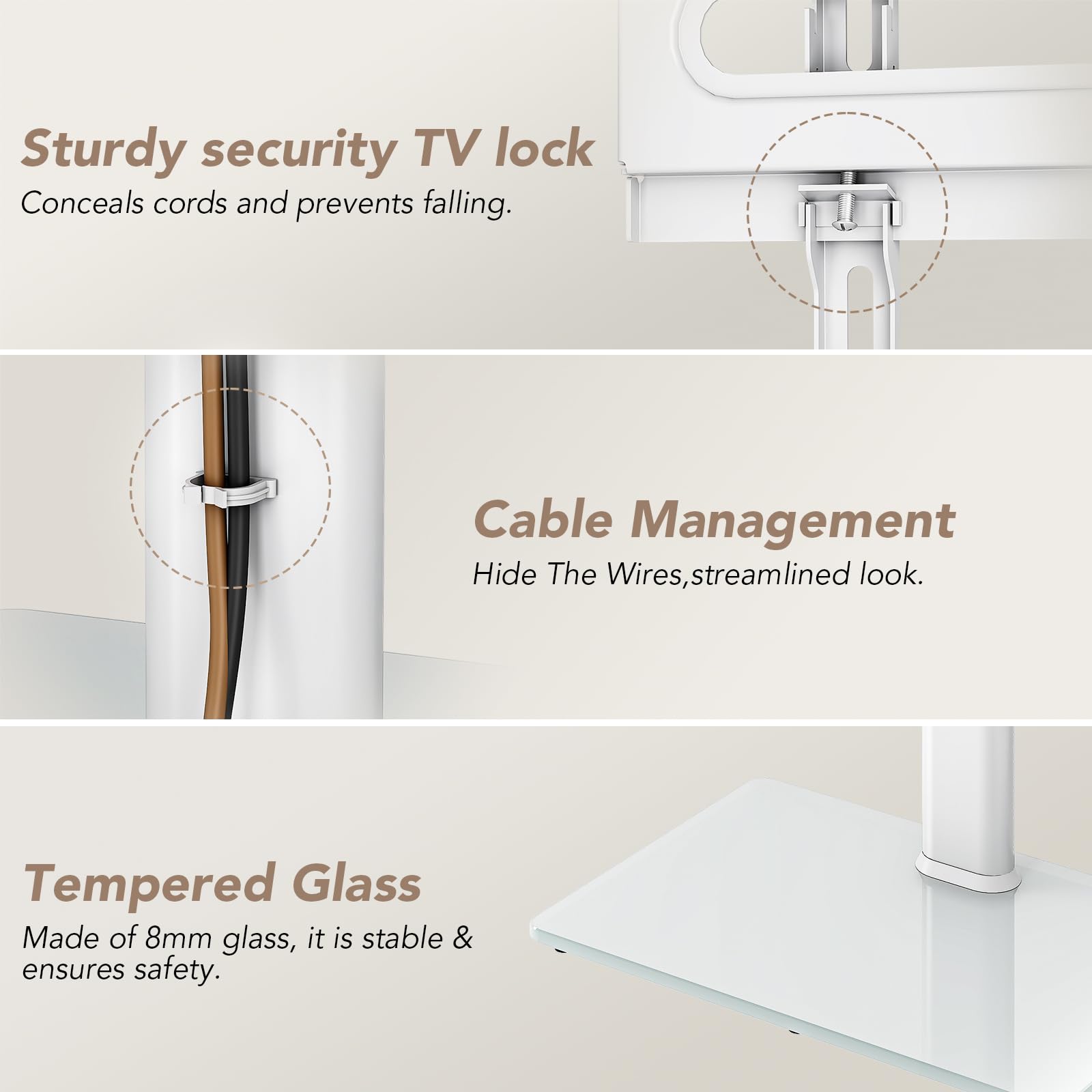 Sturdy security TV lock  
Conceals cords and prevents falling.

Cable Management  
Hide The Wires, streamlined look.

Tempered Glass  
Made of 8mm glass, it is stable & ensures safety.