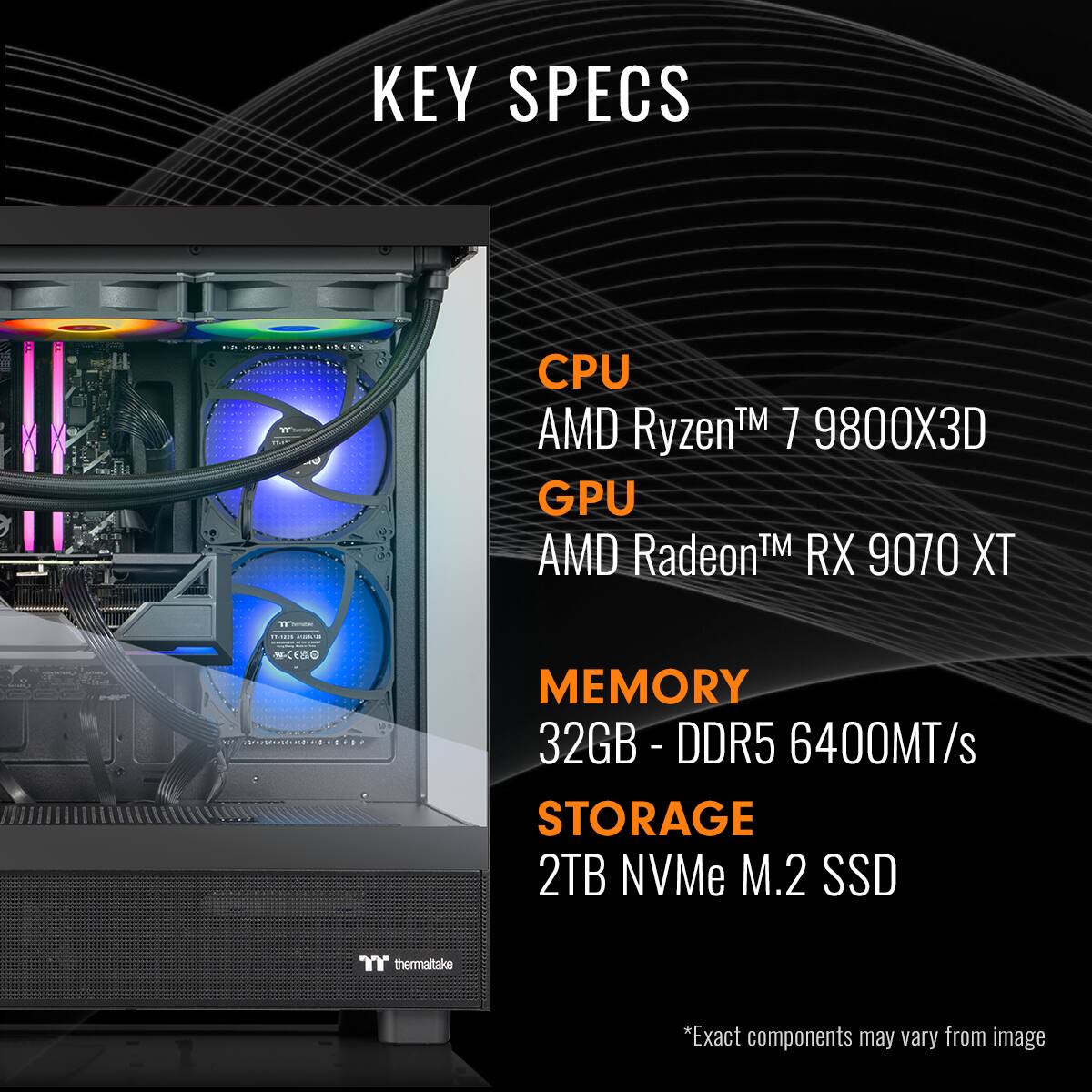 KEY SPECS:

1. CPU: AMD Ryzen 7 9800X
2. GPU: AMD Radeon RX 9070 XT
3. Memory: 32GB DDR5 6400MT/s
4. Storage: 2TB NVMe M.2 SSD
5. CPU Cooling: AMD Radeon RX 9070 XT

Note: Exact components may vary from the image.