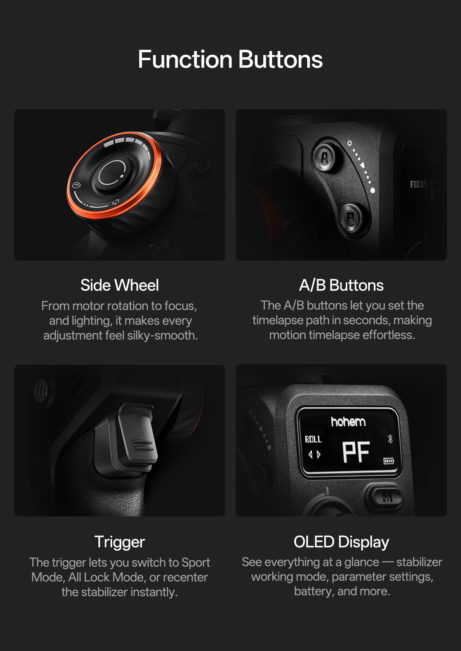 Function Buttons

Side Wheel  
From motor rotation to focus, and lighting, it makes every adjustment feel silky-smooth.

A/B Buttons  
The A/B buttons let you set the timelapse path in seconds, making motion timelapse effortless.

Trigger  
The trigger lets you switch to Sport Mode, All Lock Mode, or recenter the stabilizer instantly.

OLED Display  
See everything at a glance — stabilizer working mode, parameter settings, battery, and more.