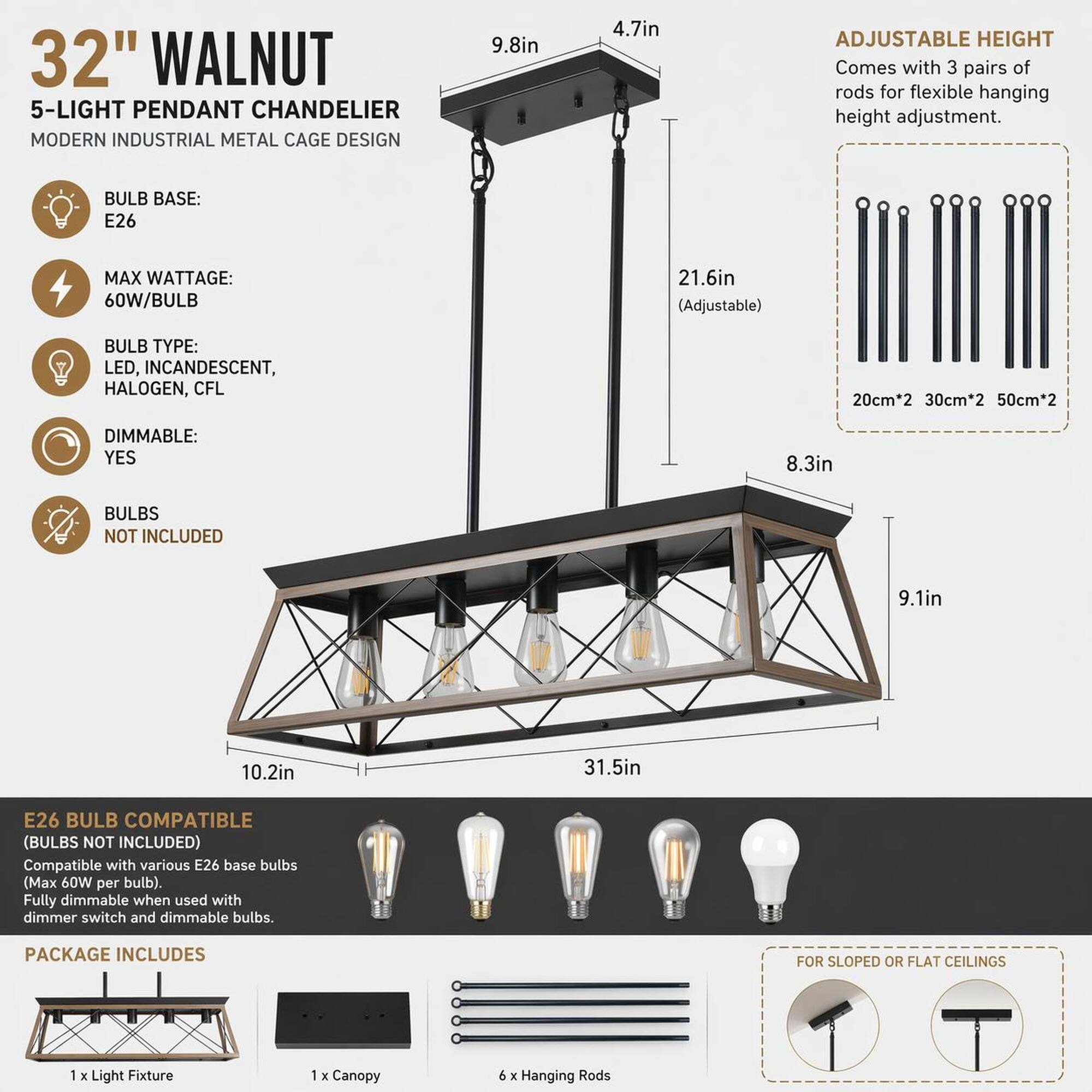 32" WALNUT 5-LIGHT PENDANT CHANDELIER MODERN INDUSTRIAL METAL CAGE DESIGN

- BULB BASE: E26
- MAX WATTAGE: 60W/BULB
- BULB TYPE: LED, INCANDESCENT, HALOGEN, CFL
- DIMMABLE: YES
- BULBS NOT INCLUDED

ADJUSTABLE HEIGHT
- Comes with 3 pairs of rods for flexible hanging height adjustment.
- 20cm*2 30cm*2 50cm*2

E26 BULB COMPATIBLE (BULBS NOT INCLUDED)
- Compatible with various E26 base bulbs (Max 60W per bulb).
- Fully dimmable when used with dimmer switch and dimmable bulbs.

PACKAGE INCLUDES
- 1 x Light Fixture
- 1 x Canopy
- 9 x Hanging Rods

DIMENSIONS
- 9.8in
- 4.7in
- 21.6in (Adjustable)
- 8.3in
- 9.1in
- 10.2in
- 31