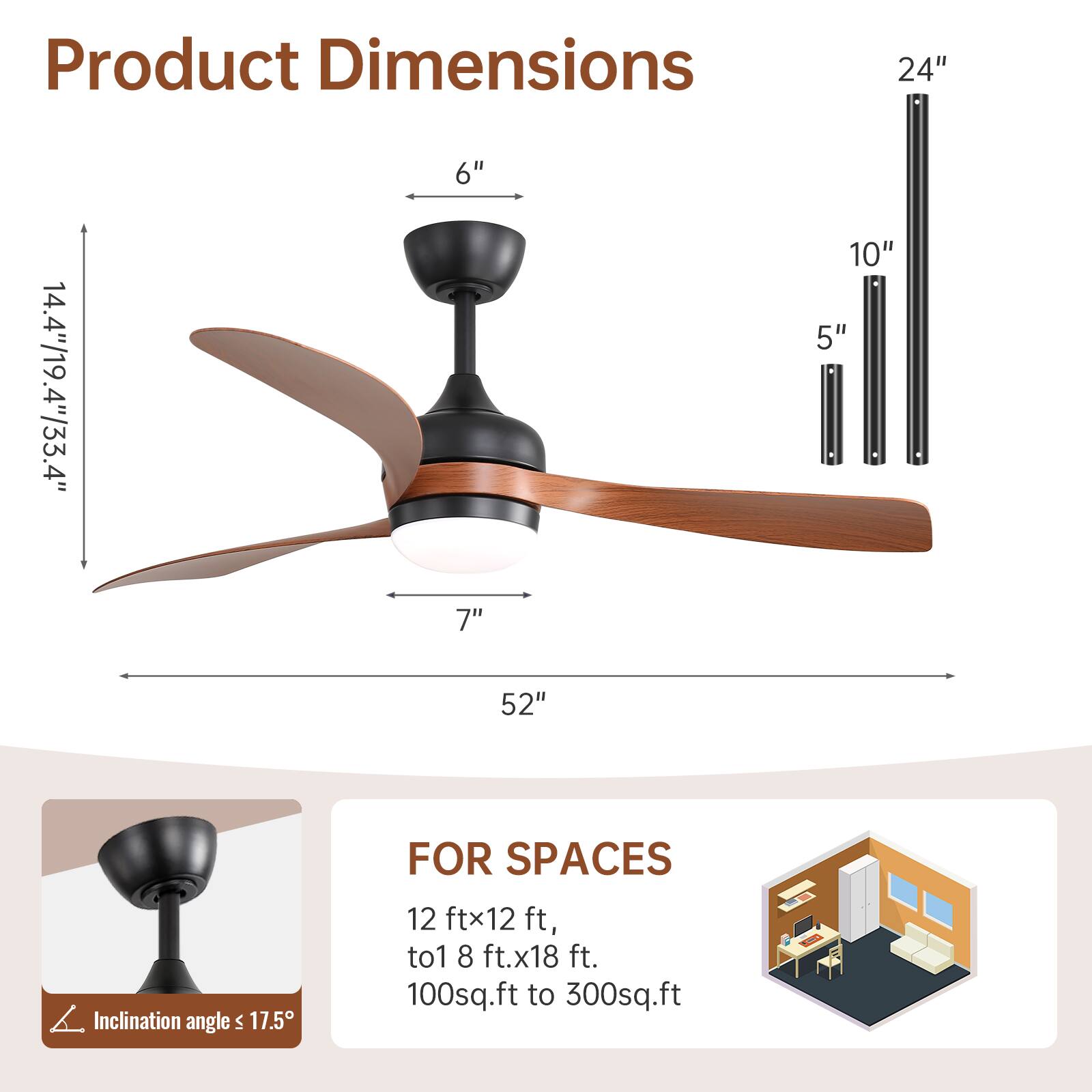 Product Dimensions  
24"  
14.4"/19.4"/33.4"  
6"  
7"  
10"  
5"  
52"  

Inclination angle ≤ 17.5°  

FOR SPACES  
12 ft x 12 ft, to 18 ft x 18 ft.  
100 sq.ft to 300 sq.ft