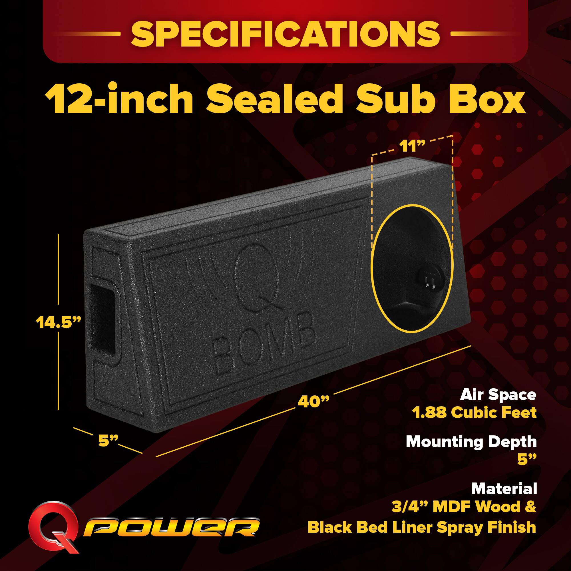 SPECIFICATIONS  
12-inch Sealed Sub Box  
11" x 14.5" x 40"  
Air Space: 1.88 Cubic Feet  
Mounting Depth: 5"  
Material: 3/4" MDF Wood & Black Bed Liner Spray Finish