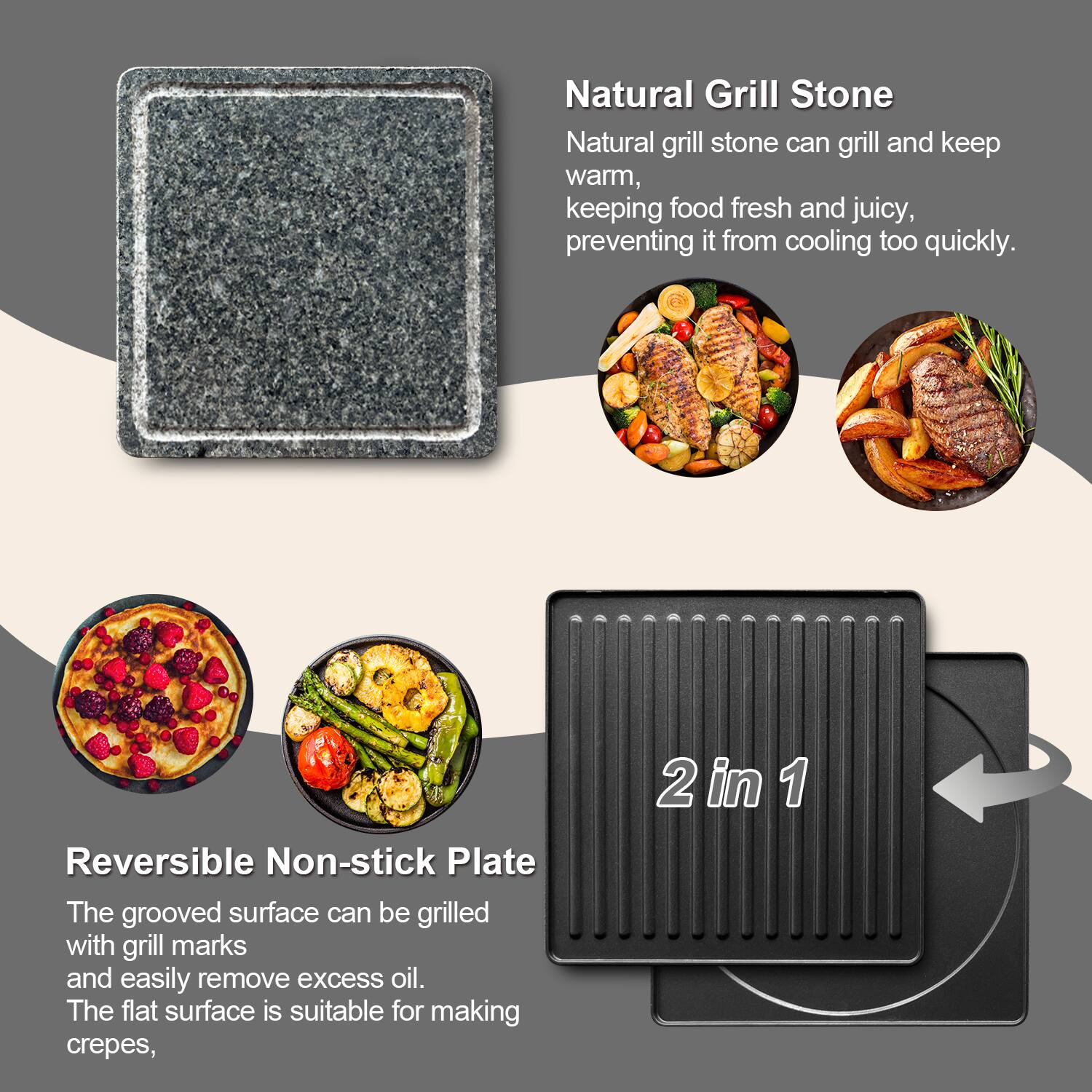 Natural Grill Stone  
Natural grill stone can grill and keep warm, keeping food fresh and juicy, preventing it from cooling too quickly.

Reversible Non-stick Plate  
The grooved surface can be grilled with grill marks and easily remove excess oil. The flat surface is suitable for making crepes.

2 in 1