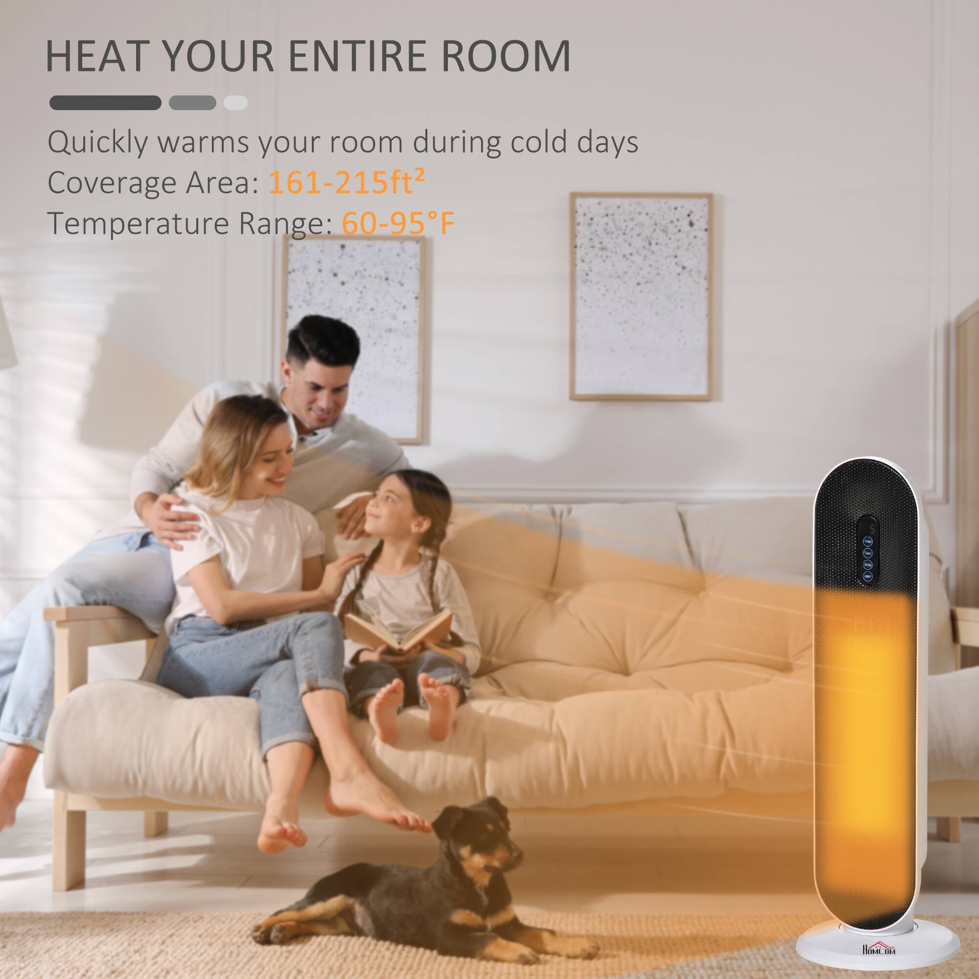 HEAT YOUR ENTIRE ROOM

Quickly warms your room during cold days

Coverage Area: 161-215ft²

Temperature Range: 60-95°F
