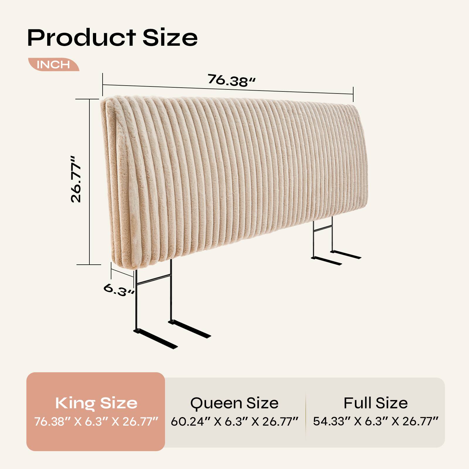 Product Size  
INCH  
76.38" X 6.3" X 26.77"  

King Size  
76.38" X 6.3" X 26.77"  

Queen Size  
60.24" X 6.3" X 26.77"  

Full Size  
54.33" X 6.3" X 26.77"