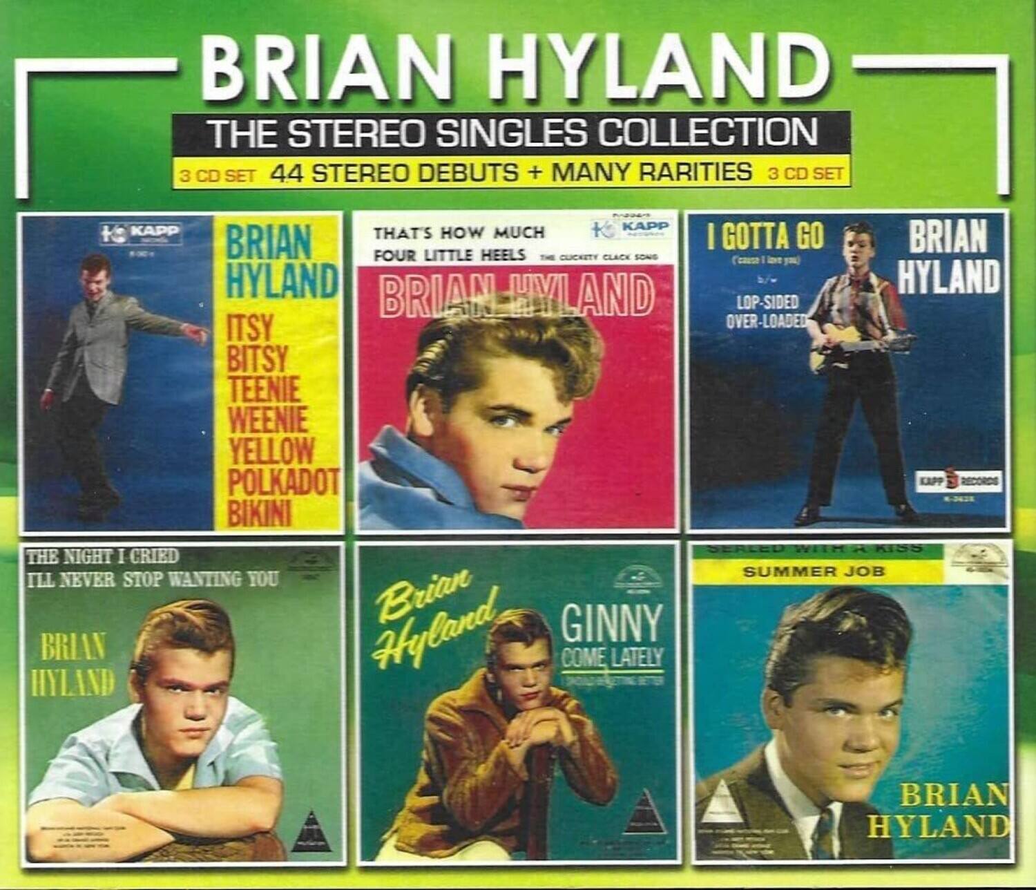 BRIAN HYLAND  
THE STEREO SINGLES COLLECTION  
3 CD SET  
44 STEREO DEBUTS + MANY RARITIES  
3 CD SET  

KAPP RECORDS  

- IT'SY BITSY TEENIE WEENIE YELLOW POLKADOT BIKINI  
- THAT'S HOW MUCH I GOTTA GO  
- I GOTTA GO  
- LO-P-SIDED OVER-LOADED  
- THE NIGHT I CRIED  
- ILL NEVER STOP WANTING YOU  
- BRIAN HYLAND  
- BRIAN HYLAND  
- BRIAN HYLAND  
- BRIAN HYLAND  
- BRIAN HYLAND  
- BRIAN HYLAND  
- BRIAN HYLAND  
- BRIAN HYLAND  
- BRIAN HYLAND  
- BRIAN HYLAND  
- BRIAN HYLAND  
- BRIAN HYLAND  
- BRIAN HYLAND  
- BRIAN HYLAND  
- BRIAN HYLAND  
- BRIAN HYLAND  
- BRIAN HYLAND  
- BRIAN HYLAND  
- BRIAN HYLAND  
- BRIAN HYLAND  
- BRIAN HYLAND  
-