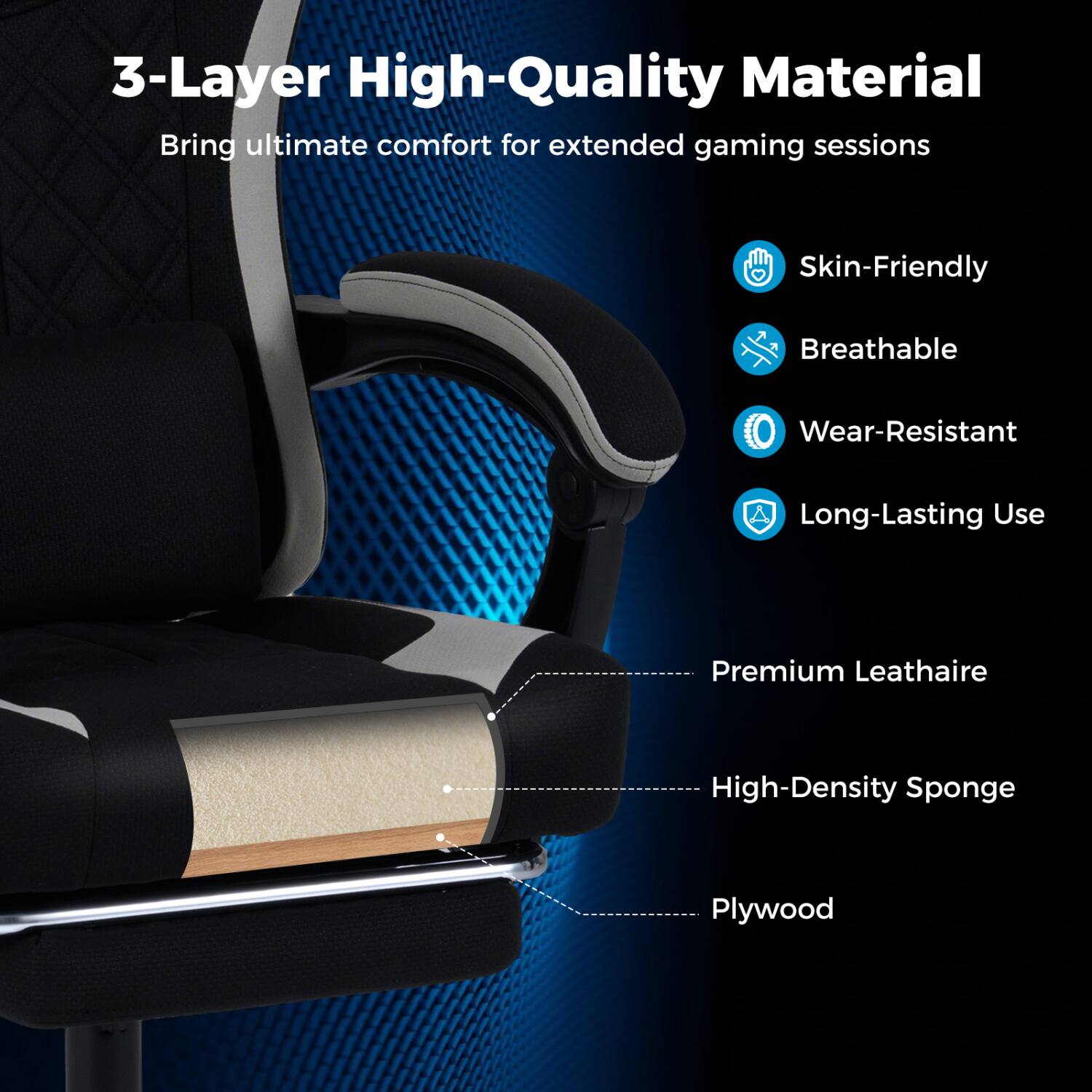 3-Layer High-Quality Material  
Bring ultimate comfort for extended gaming sessions

- Skin-Friendly
- Breathable
- Wear-Resistant
- Long-Lasting Use

- Premium Leathaire
- High-Density Sponge
- Plywood