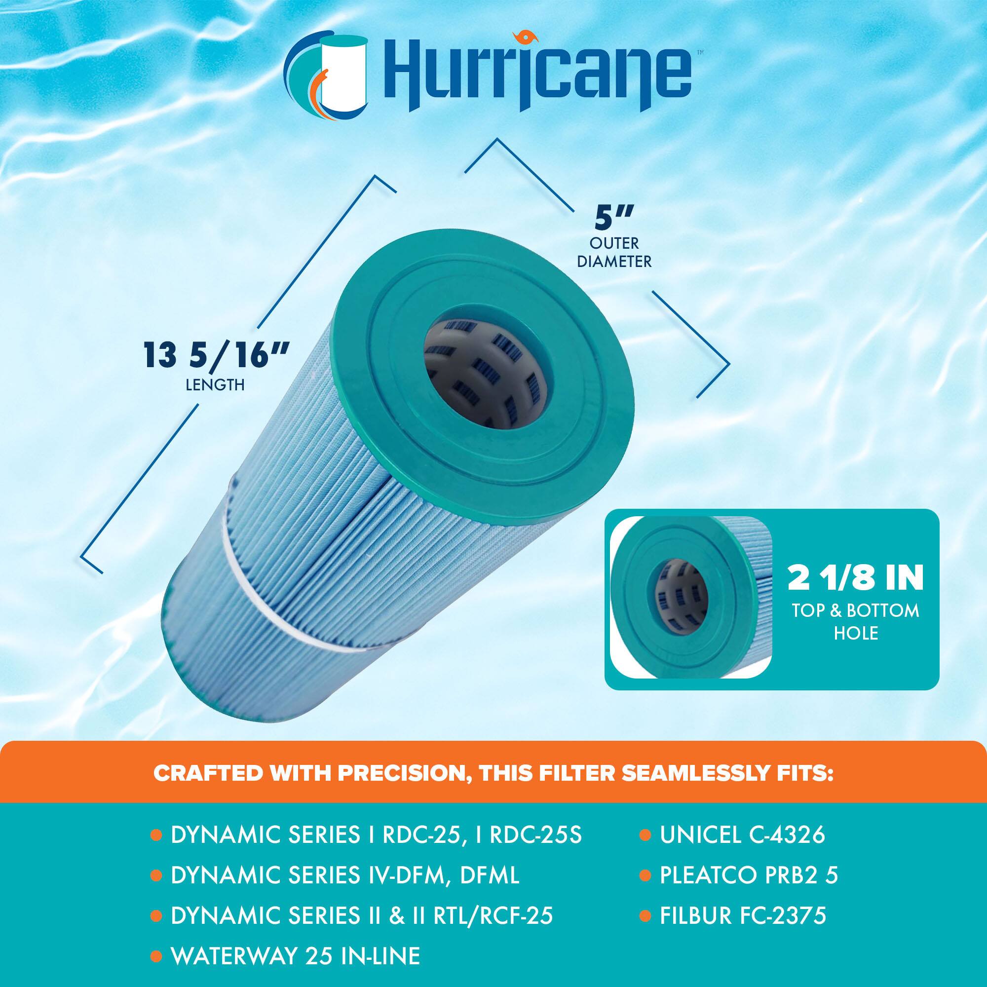 Hurricane 5" OUTER DIAMETER 13 5/16" LENGTH 2 1/8 IN TOP & BOTTOM HOLE CRAFTED WITH PRECISION, THIS FILTER SEAMLESSLY FITS: DYNAMIC SERIES I RDC-25, I RDC-25S DYNAMIC SERIES IV-DFM, DFML DYNAMIC SERIES II & II RTL/RCF-25 WATERWAY 25 IN-LINE UNICEL C-4326 PLEATCO PRB2 5 FILBUR FC-2375