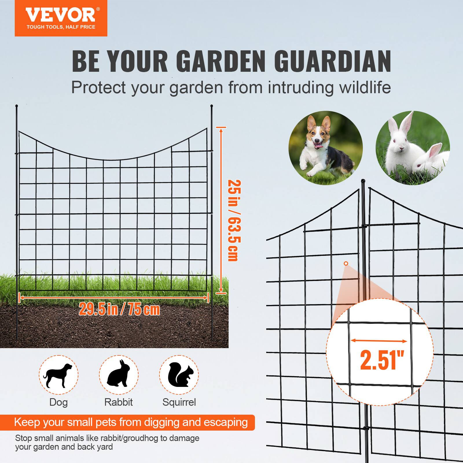 VEVOR  
TOUGH TOOLS, HALF PRICE  

BE YOUR GARDEN GUARDIAN  
Protect your garden from intruding wildlife  

29.5in / 75cm  
25in / 63.5cm  
2.51"  

Keep your small pets from digging and escaping  
Stop small animals like rabbit/groundhog to damage your garden and back yard  

Dog  
Rabbit  
Squirrel