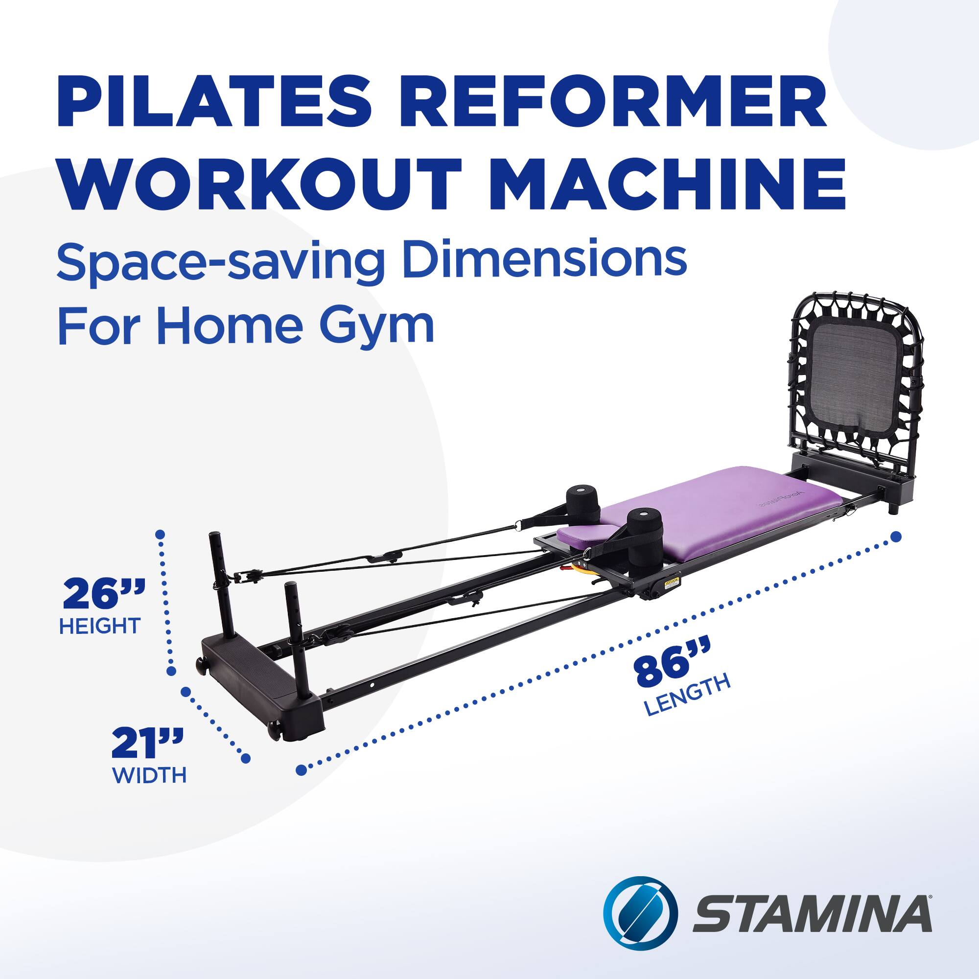 PILATES REFORMER WORKOUT MACHINE  
Space-saving Dimensions For Home Gym  
26" HEIGHT  
21" WIDTH  
86" LENGTH  
STAMINA