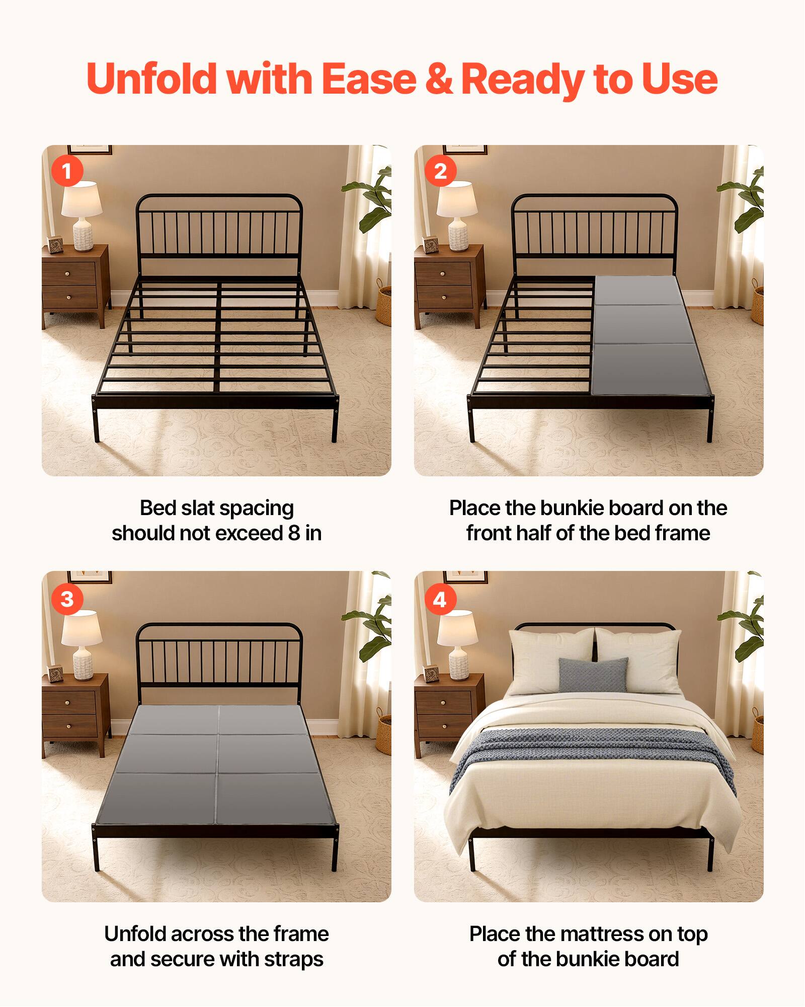 Unfold with Ease & Ready to Use

1. Bed slat spacing should not exceed 8 in
2. Place the bunkie board on the front half of the bed frame
3. Unfold across the frame and secure with straps
4. Place the mattress on top of the bunkie board